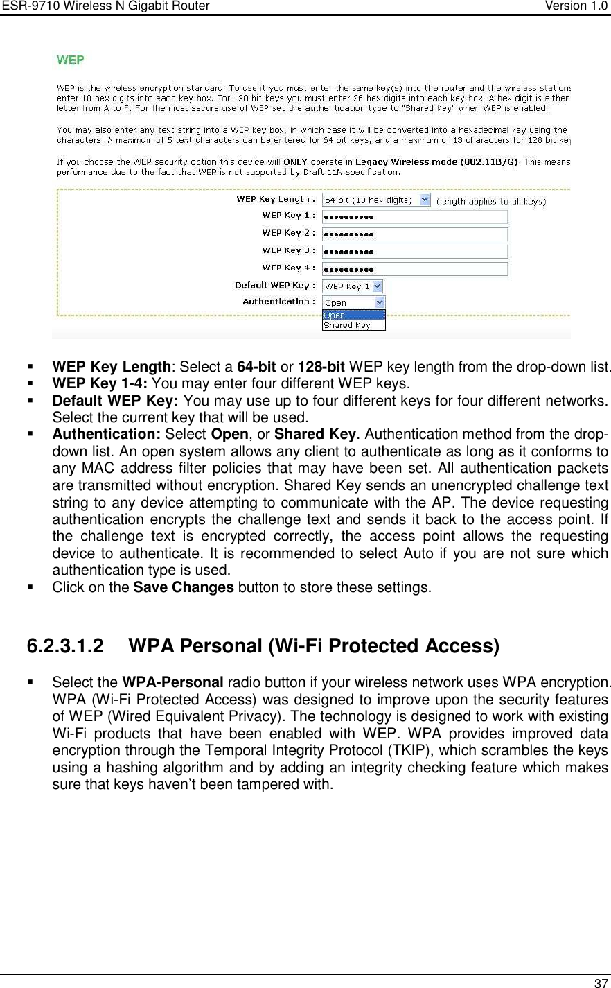 ESR-9710 Wireless N Gigabit Router                                    Version 1.0    37     WEP Key Length: Select a 64-bit or 128-bit WEP key length from the drop-down list.   WEP Key 1-4: You may enter four different WEP keys.   Default WEP Key: You may use up to four different keys for four different networks. Select the current key that will be used.   Authentication: Select Open, or Shared Key. Authentication method from the drop-down list. An open system allows any client to authenticate as long as it conforms to any MAC address filter policies that may have been set. All authentication packets are transmitted without encryption. Shared Key sends an unencrypted challenge text string to any device attempting to communicate with the AP. The device requesting authentication encrypts the challenge text and sends it back to the access point. If the  challenge  text  is  encrypted  correctly,  the  access  point  allows  the  requesting device to authenticate. It is recommended to select Auto if  you are not sure which authentication type is used.   Click on the Save Changes button to store these settings.    6.2.3.1.2  WPA Personal (Wi-Fi Protected Access)   Select the WPA-Personal radio button if your wireless network uses WPA encryption. WPA (Wi-Fi Protected Access) was designed to improve upon the security features of WEP (Wired Equivalent Privacy). The technology is designed to work with existing Wi-Fi  products  that  have  been  enabled  with  WEP.  WPA  provides  improved  data encryption through the Temporal Integrity Protocol (TKIP), which scrambles the keys using a hashing algorithm and by adding an integrity checking feature which makes sure that keys haven’t been tampered with.          