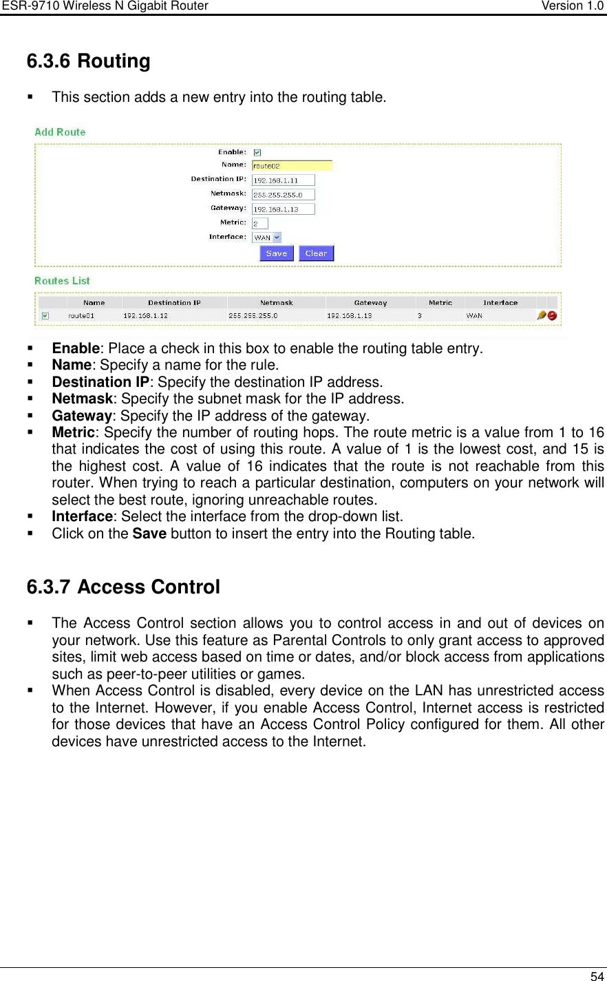 ESR-9710 Wireless N Gigabit Router                                    Version 1.0    54  6.3.6 Routing   This section adds a new entry into the routing table.    Enable: Place a check in this box to enable the routing table entry.   Name: Specify a name for the rule.   Destination IP: Specify the destination IP address.   Netmask: Specify the subnet mask for the IP address.   Gateway: Specify the IP address of the gateway.   Metric: Specify the number of routing hops. The route metric is a value from 1 to 16 that indicates the cost of using this route. A value of 1 is the lowest cost, and 15 is the  highest  cost.  A  value of  16  indicates  that the  route  is not  reachable from  this router. When trying to reach a particular destination, computers on your network will select the best route, ignoring unreachable routes.   Interface: Select the interface from the drop-down list.    Click on the Save button to insert the entry into the Routing table.    6.3.7 Access Control   The Access Control section allows you to control access in and out of devices on your network. Use this feature as Parental Controls to only grant access to approved sites, limit web access based on time or dates, and/or block access from applications such as peer-to-peer utilities or games.    When Access Control is disabled, every device on the LAN has unrestricted access to the Internet. However, if you enable Access Control, Internet access is restricted for those devices that have an Access Control Policy configured for them. All other devices have unrestricted access to the Internet.  