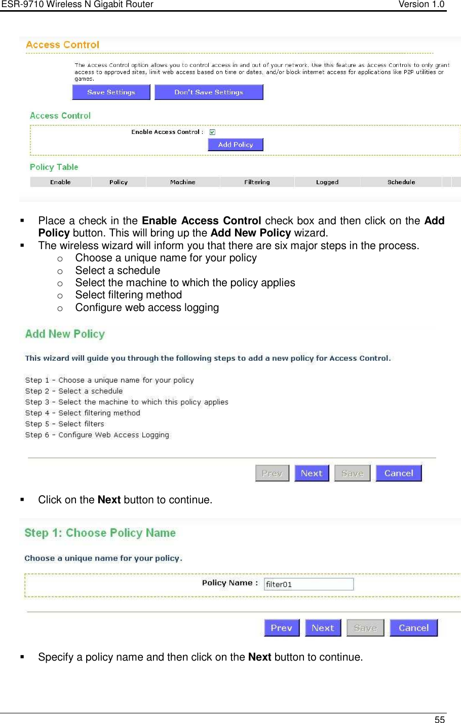 ESR-9710 Wireless N Gigabit Router                                    Version 1.0    55      Place a check in the Enable Access Control check box and then click on the Add Policy button. This will bring up the Add New Policy wizard.    The wireless wizard will inform you that there are six major steps in the process. o  Choose a unique name for your policy o  Select a schedule o  Select the machine to which the policy applies o  Select filtering method o  Configure web access logging       Click on the Next button to continue.      Specify a policy name and then click on the Next button to continue.   