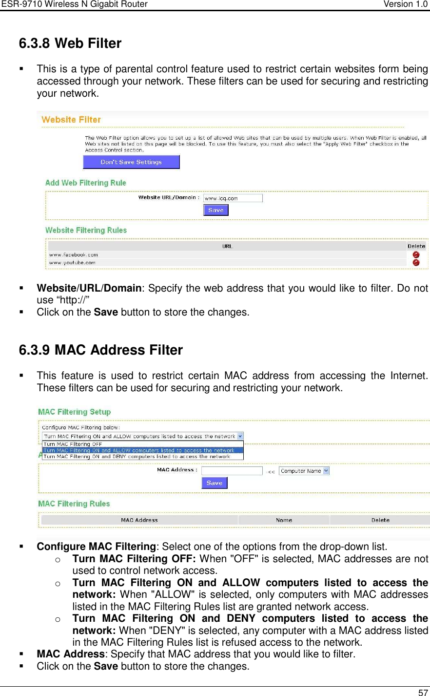 ESR-9710 Wireless N Gigabit Router                                    Version 1.0    57  6.3.8 Web Filter   This is a type of parental control feature used to restrict certain websites form being accessed through your network. These filters can be used for securing and restricting your network.     Website/URL/Domain: Specify the web address that you would like to filter. Do not use “http://”    Click on the Save button to store the changes.    6.3.9 MAC Address Filter   This  feature  is  used  to  restrict  certain  MAC  address  from  accessing  the  Internet. These filters can be used for securing and restricting your network.     Configure MAC Filtering: Select one of the options from the drop-down list.  o Turn MAC Filtering OFF: When &quot;OFF&quot; is selected, MAC addresses are not used to control network access.  o Turn  MAC  Filtering  ON  and  ALLOW  computers  listed  to  access  the network: When &quot;ALLOW&quot; is selected, only computers with MAC addresses listed in the MAC Filtering Rules list are granted network access.  o Turn  MAC  Filtering  ON  and  DENY  computers  listed  to  access  the network: When &quot;DENY&quot; is selected, any computer with a MAC address listed in the MAC Filtering Rules list is refused access to the network.   MAC Address: Specify that MAC address that you would like to filter.    Click on the Save button to store the changes.  