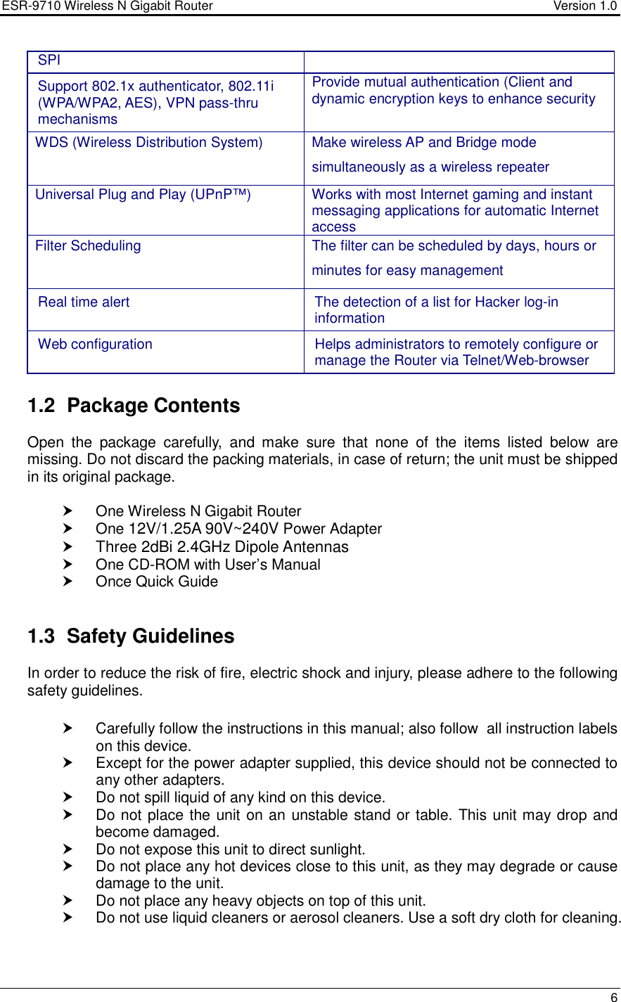 ESR-9710 Wireless N Gigabit Router                                    Version 1.0    6  SPI Support 802.1x authenticator, 802.11i (WPA/WPA2, AES), VPN pass-thru mechanisms Provide mutual authentication (Client and dynamic encryption keys to enhance security WDS (Wireless Distribution System)  Make wireless AP and Bridge mode simultaneously as a wireless repeater Universal Plug and Play (UPnP™) Works with most Internet gaming and instant messaging applications for automatic Internet access Filter Scheduling  The filter can be scheduled by days, hours or minutes for easy management Real time alert  The detection of a list for Hacker log-in information Web configuration  Helps administrators to remotely configure or manage the Router via Telnet/Web-browser  1.2  Package Contents Open  the  package  carefully,  and  make  sure  that  none  of  the  items  listed  below  are missing. Do not discard the packing materials, in case of return; the unit must be shipped in its original package.    One Wireless N Gigabit Router   One 12V/1.25A 90V~240V Power Adapter  Three 2dBi 2.4GHz Dipole Antennas   One CD-ROM with User’s Manual    Once Quick Guide   1.3  Safety Guidelines In order to reduce the risk of fire, electric shock and injury, please adhere to the following safety guidelines.    Carefully follow the instructions in this manual; also follow  all instruction labels on this device.   Except for the power adapter supplied, this device should not be connected to any other adapters.   Do not spill liquid of any kind on this device.   Do not place the unit on an unstable stand or table. This unit may drop and become damaged.   Do not expose this unit to direct sunlight.   Do not place any hot devices close to this unit, as they may degrade or cause damage to the unit.   Do not place any heavy objects on top of this unit.   Do not use liquid cleaners or aerosol cleaners. Use a soft dry cloth for cleaning.   