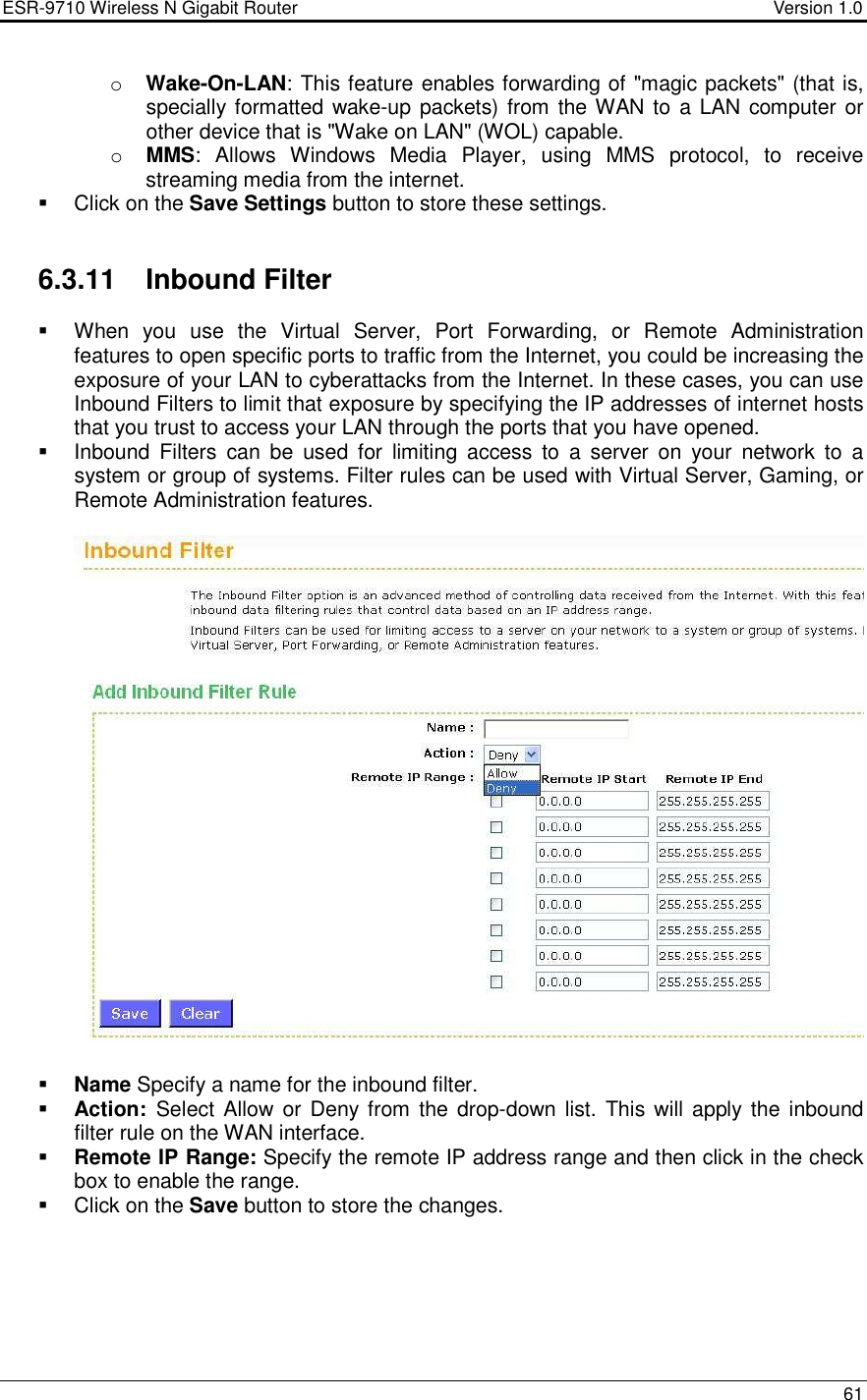 ESR-9710 Wireless N Gigabit Router                                    Version 1.0    61  o Wake-On-LAN: This feature enables forwarding of &quot;magic packets&quot; (that is, specially formatted wake-up packets) from the WAN to a LAN computer or other device that is &quot;Wake on LAN&quot; (WOL) capable.  o MMS:  Allows  Windows  Media  Player,  using  MMS  protocol,  to  receive streaming media from the internet.    Click on the Save Settings button to store these settings.     6.3.11  Inbound Filter   When  you  use  the  Virtual  Server,  Port  Forwarding,  or  Remote  Administration features to open specific ports to traffic from the Internet, you could be increasing the exposure of your LAN to cyberattacks from the Internet. In these cases, you can use Inbound Filters to limit that exposure by specifying the IP addresses of internet hosts that you trust to access your LAN through the ports that you have opened.   Inbound  Filters  can  be  used  for  limiting  access  to  a  server  on  your  network  to  a system or group of systems. Filter rules can be used with Virtual Server, Gaming, or Remote Administration features.     Name Specify a name for the inbound filter.  Action:  Select Allow or Deny from  the drop-down  list.  This will apply the  inbound filter rule on the WAN interface.   Remote IP Range: Specify the remote IP address range and then click in the check box to enable the range.     Click on the Save button to store the changes.    