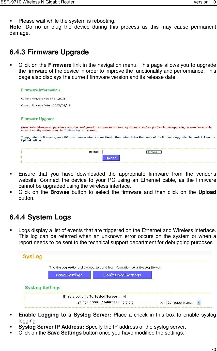 ESR-9710 Wireless N Gigabit Router                                    Version 1.0    70    Please wait while the system is rebooting.  Note:  Do  no  un-plug  the  device  during  this  process  as  this  may  cause  permanent damage.    6.4.3 Firmware Upgrade    Click on the Firmware link in the navigation menu. This page allows you to upgrade the firmware of the device in order to improve the functionality and performance. This page also displays the current firmware version and its release date.       Ensure  that  you  have  downloaded  the  appropriate  firmware  from  the  vendor’s website. Connect the device to your PC  using  an  Ethernet  cable,  as the firmware cannot be upgraded using the wireless interface.     Click  on  the  Browse  button  to  select  the  firmware  and  then  click  on  the  Upload button.     6.4.4 System Logs   Logs display a list of events that are triggered on the Ethernet and Wireless interface. This log can be referred when  an unknown error occurs on the system or when a report needs to be sent to the technical support department for debugging purposes    Enable Logging to  a Syslog Server:  Place a check in this box to enable syslog logging.   Syslog Server IP Address: Specify the IP address of the syslog server.    Click on the Save Settings button once you have modified the settings. 