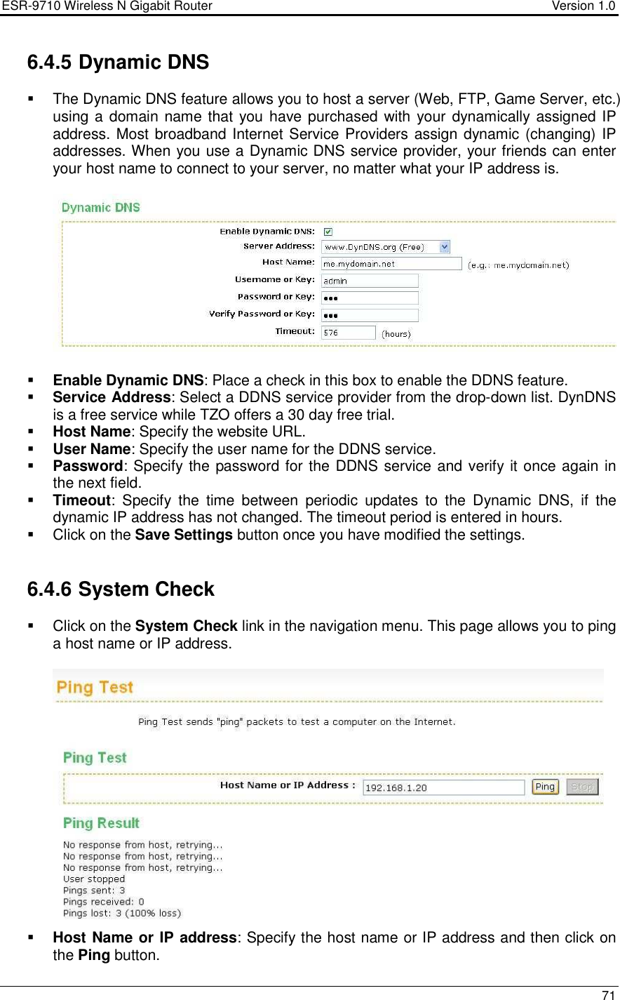 ESR-9710 Wireless N Gigabit Router                                    Version 1.0    71  6.4.5 Dynamic DNS   The Dynamic DNS feature allows you to host a server (Web, FTP, Game Server, etc.) using a domain name that you have purchased with your dynamically assigned IP address. Most broadband Internet Service Providers assign dynamic (changing) IP addresses. When you use a Dynamic DNS service provider, your friends can enter your host name to connect to your server, no matter what your IP address is.     Enable Dynamic DNS: Place a check in this box to enable the DDNS feature.  Service Address: Select a DDNS service provider from the drop-down list. DynDNS is a free service while TZO offers a 30 day free trial.  Host Name: Specify the website URL.  User Name: Specify the user name for the DDNS service.  Password: Specify the password for the DDNS service and verify it once again in the next field.   Timeout:  Specify  the  time  between  periodic  updates  to  the  Dynamic  DNS,  if  the dynamic IP address has not changed. The timeout period is entered in hours.    Click on the Save Settings button once you have modified the settings.   6.4.6 System Check    Click on the System Check link in the navigation menu. This page allows you to ping a host name or IP address.     Host Name or IP address: Specify the host name or IP address and then click on the Ping button.  