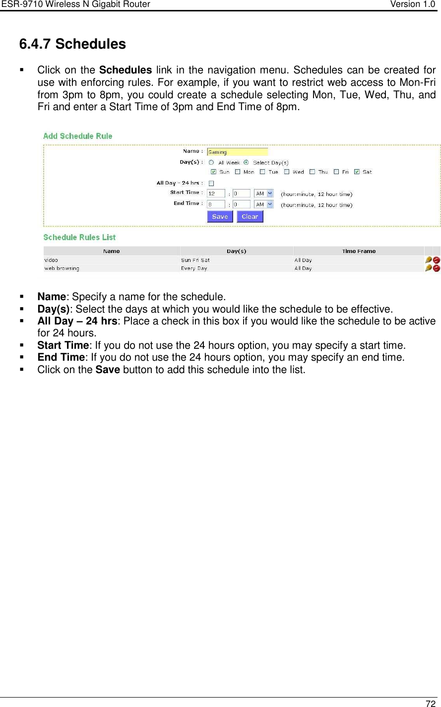 ESR-9710 Wireless N Gigabit Router                                    Version 1.0    72  6.4.7 Schedules   Click on the Schedules link in the navigation menu. Schedules can be created for use with enforcing rules. For example, if you want to restrict web access to Mon-Fri from 3pm to 8pm, you could create a schedule selecting Mon, Tue, Wed, Thu, and Fri and enter a Start Time of 3pm and End Time of 8pm.      Name: Specify a name for the schedule.  Day(s): Select the days at which you would like the schedule to be effective.   All Day – 24 hrs: Place a check in this box if you would like the schedule to be active for 24 hours.  Start Time: If you do not use the 24 hours option, you may specify a start time.  End Time: If you do not use the 24 hours option, you may specify an end time.    Click on the Save button to add this schedule into the list.        