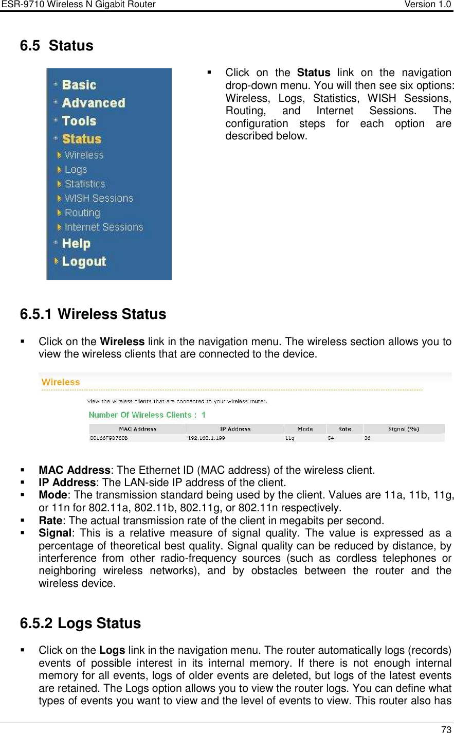 ESR-9710 Wireless N Gigabit Router                                    Version 1.0    73   6.5  Status    Click  on  the  Status  link  on  the  navigation drop-down menu. You will then see six options: Wireless,  Logs,  Statistics,  WISH  Sessions, Routing,  and  Internet  Sessions.  The configuration  steps  for  each  option  are described below.                6.5.1 Wireless Status   Click on the Wireless link in the navigation menu. The wireless section allows you to view the wireless clients that are connected to the device.     MAC Address: The Ethernet ID (MAC address) of the wireless client.   IP Address: The LAN-side IP address of the client.   Mode: The transmission standard being used by the client. Values are 11a, 11b, 11g, or 11n for 802.11a, 802.11b, 802.11g, or 802.11n respectively.   Rate: The actual transmission rate of the client in megabits per second.   Signal:  This  is  a  relative  measure  of  signal  quality.  The  value  is  expressed  as  a percentage of theoretical best quality. Signal quality can be reduced by distance, by interference  from  other  radio-frequency  sources  (such  as  cordless  telephones  or neighboring  wireless  networks),  and  by  obstacles  between  the  router  and  the wireless device.    6.5.2 Logs Status   Click on the Logs link in the navigation menu. The router automatically logs (records) events  of  possible  interest  in  its  internal  memory.  If  there  is  not  enough  internal memory for all events, logs of older events are deleted, but logs of the latest events are retained. The Logs option allows you to view the router logs. You can define what types of events you want to view and the level of events to view. This router also has 