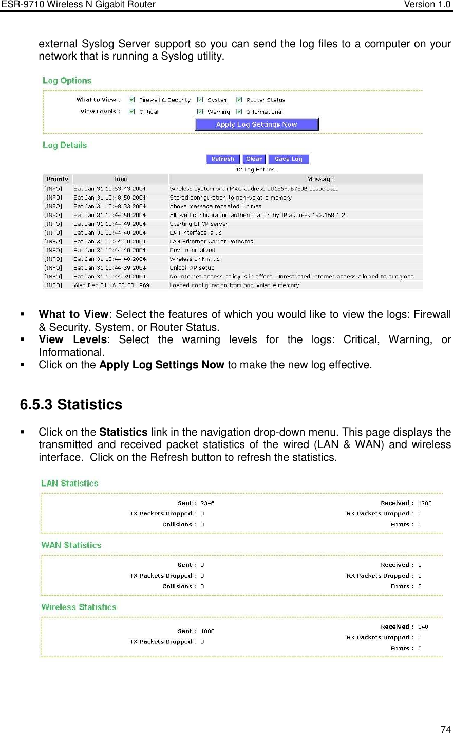 ESR-9710 Wireless N Gigabit Router                                    Version 1.0    74  external Syslog Server support so you can send the log files to a computer on your network that is running a Syslog utility.      What to View: Select the features of which you would like to view the logs: Firewall &amp; Security, System, or Router Status.   View  Levels:  Select  the  warning  levels  for  the  logs:  Critical,  Warning,  or Informational.    Click on the Apply Log Settings Now to make the new log effective.    6.5.3 Statistics   Click on the Statistics link in the navigation drop-down menu. This page displays the transmitted and received packet statistics of the wired (LAN &amp; WAN) and wireless interface.  Click on the Refresh button to refresh the statistics.           