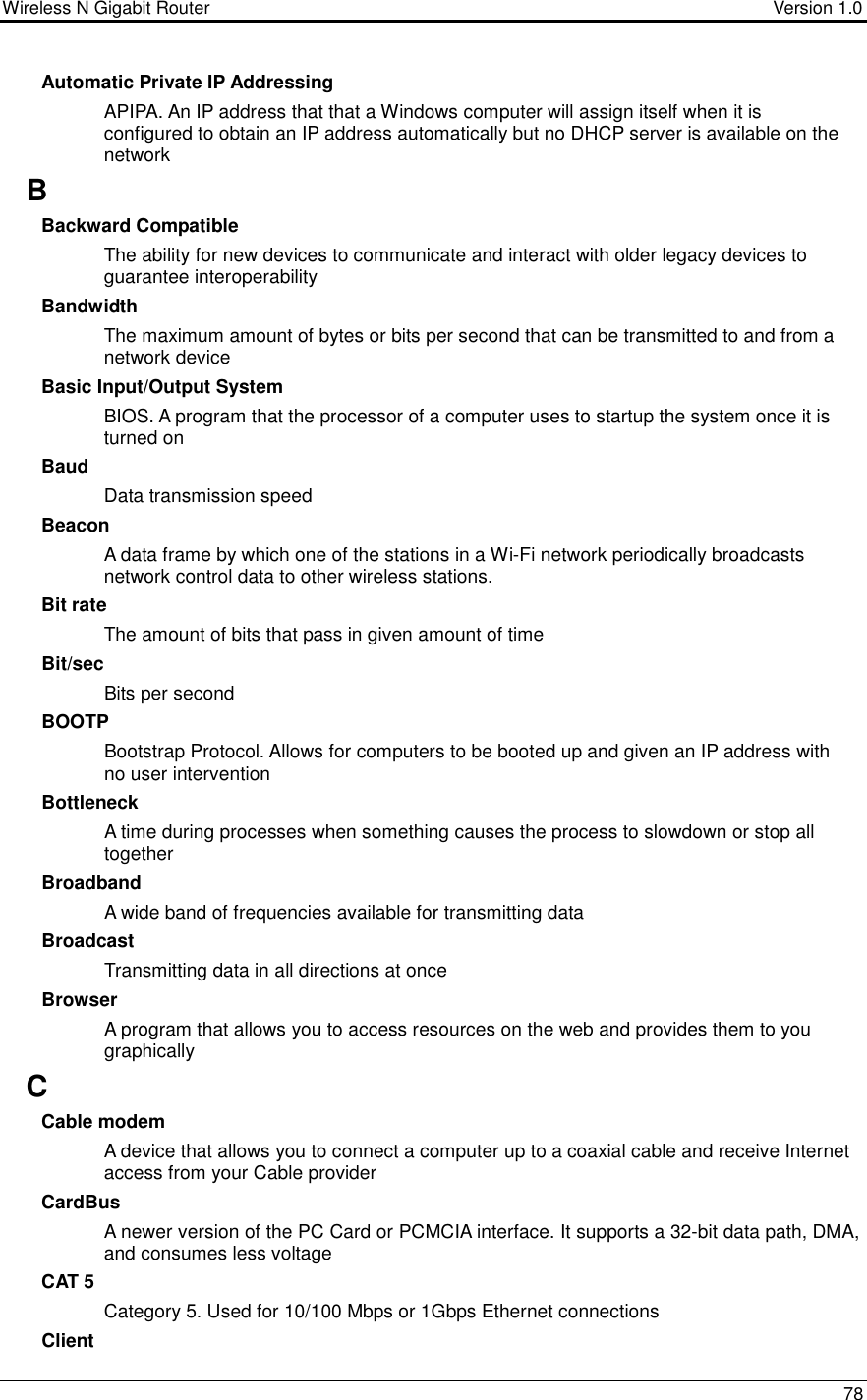 Wireless N Gigabit Router                                      Version 1.0    78  Automatic Private IP Addressing APIPA. An IP address that that a Windows computer will assign itself when it is configured to obtain an IP address automatically but no DHCP server is available on the network B Backward Compatible The ability for new devices to communicate and interact with older legacy devices to guarantee interoperability Bandwidth The maximum amount of bytes or bits per second that can be transmitted to and from a network device Basic Input/Output System BIOS. A program that the processor of a computer uses to startup the system once it is turned on Baud Data transmission speed Beacon A data frame by which one of the stations in a Wi-Fi network periodically broadcasts network control data to other wireless stations.  Bit rate The amount of bits that pass in given amount of time Bit/sec Bits per second BOOTP Bootstrap Protocol. Allows for computers to be booted up and given an IP address with no user intervention Bottleneck A time during processes when something causes the process to slowdown or stop all together Broadband A wide band of frequencies available for transmitting data Broadcast Transmitting data in all directions at once Browser A program that allows you to access resources on the web and provides them to you graphically C Cable modem A device that allows you to connect a computer up to a coaxial cable and receive Internet access from your Cable provider CardBus A newer version of the PC Card or PCMCIA interface. It supports a 32-bit data path, DMA, and consumes less voltage CAT 5 Category 5. Used for 10/100 Mbps or 1Gbps Ethernet connections Client 