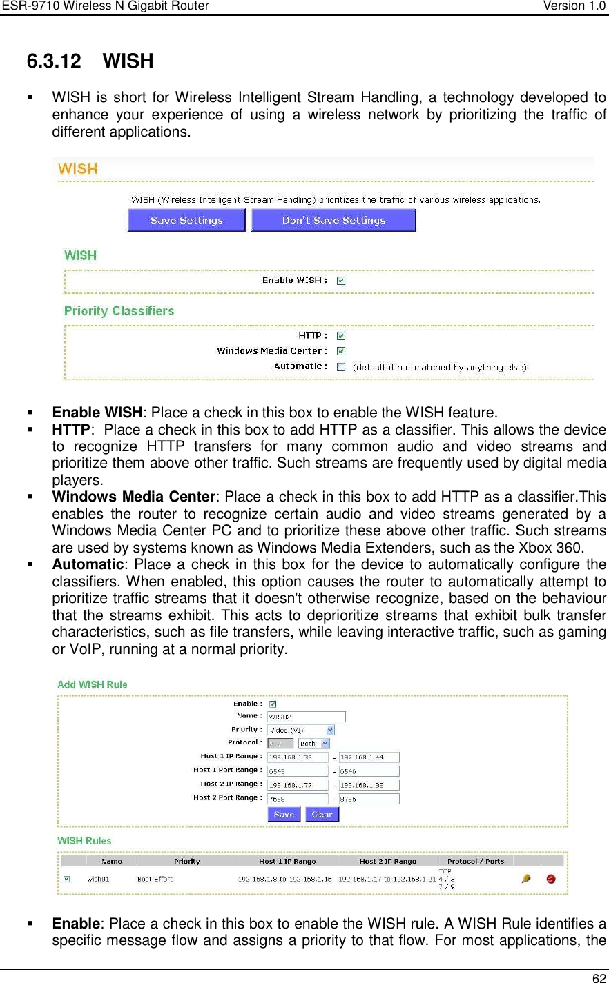 ESR-9710 Wireless N Gigabit Router                                    Version 1.0    62  6.3.12  WISH   WISH is short for Wireless Intelligent Stream Handling, a technology developed to enhance  your  experience  of  using  a  wireless  network  by  prioritizing  the  traffic  of different applications.      Enable WISH: Place a check in this box to enable the WISH feature.  HTTP:  Place a check in this box to add HTTP as a classifier. This allows the device to  recognize  HTTP  transfers  for  many  common  audio  and  video  streams  and prioritize them above other traffic. Such streams are frequently used by digital media players.   Windows Media Center: Place a check in this box to add HTTP as a classifier.This enables  the  router  to  recognize  certain  audio  and  video  streams  generated  by  a Windows Media Center PC and to prioritize these above other traffic. Such streams are used by systems known as Windows Media Extenders, such as the Xbox 360.   Automatic: Place a check in this box for the device to automatically configure the classifiers. When enabled, this option causes the router to automatically attempt to prioritize traffic streams that it doesn&apos;t otherwise recognize, based on the behaviour that the streams  exhibit. This  acts  to  deprioritize  streams that exhibit bulk transfer characteristics, such as file transfers, while leaving interactive traffic, such as gaming or VoIP, running at a normal priority.      Enable: Place a check in this box to enable the WISH rule. A WISH Rule identifies a specific message flow and assigns a priority to that flow. For most applications, the 