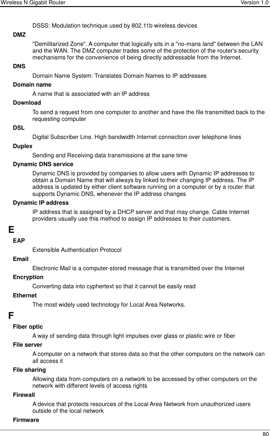 Wireless N Gigabit Router                                      Version 1.0    80  DSSS: Modulation technique used by 802.11b wireless devices DMZ &quot;Demilitarized Zone&quot;. A computer that logically sits in a &quot;no-mans land&quot; between the LAN and the WAN. The DMZ computer trades some of the protection of the router&apos;s security mechanisms for the convenience of being directly addressable from the Internet.  DNS Domain Name System: Translates Domain Names to IP addresses Domain name A name that is associated with an IP address Download To send a request from one computer to another and have the file transmitted back to the requesting computer DSL Digital Subscriber Line. High bandwidth Internet connection over telephone lines Duplex Sending and Receiving data transmissions at the sane time Dynamic DNS service Dynamic DNS is provided by companies to allow users with Dynamic IP addresses to obtain a Domain Name that will always by linked to their changing IP address. The IP address is updated by either client software running on a computer or by a router that supports Dynamic DNS, whenever the IP address changes Dynamic IP address IP address that is assigned by a DHCP server and that may change. Cable Internet providers usually use this method to assign IP addresses to their customers. E EAP Extensible Authentication Protocol Email Electronic Mail is a computer-stored message that is transmitted over the Internet Encryption Converting data into cyphertext so that it cannot be easily read Ethernet The most widely used technology for Local Area Networks.  F Fiber optic A way of sending data through light impulses over glass or plastic wire or fiber File server A computer on a network that stores data so that the other computers on the network can all access it File sharing Allowing data from computers on a network to be accessed by other computers on the network with different levels of access rights Firewall A device that protects resources of the Local Area Network from unauthorized users outside of the local network Firmware 
