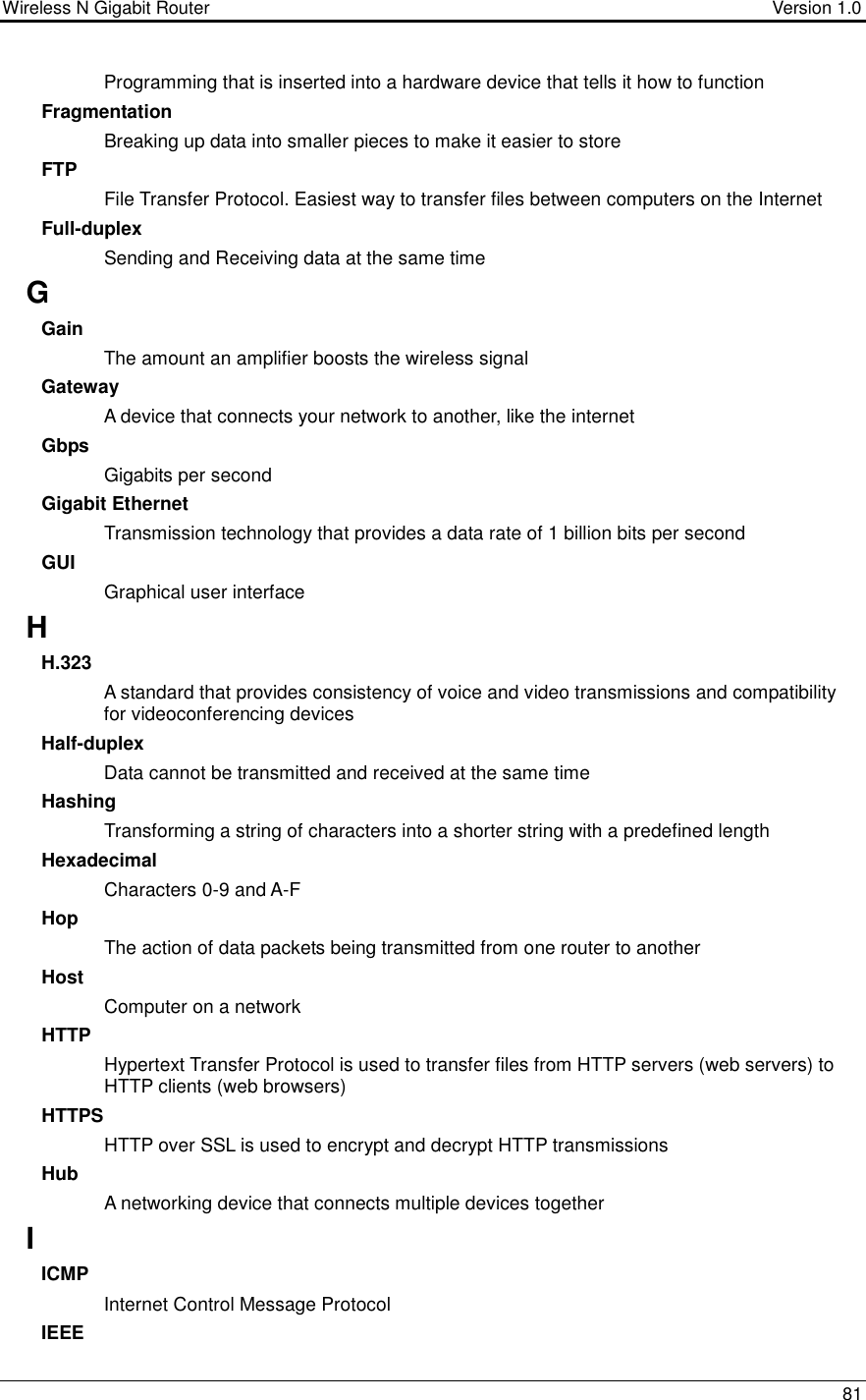 Wireless N Gigabit Router                                      Version 1.0    81  Programming that is inserted into a hardware device that tells it how to function Fragmentation Breaking up data into smaller pieces to make it easier to store FTP File Transfer Protocol. Easiest way to transfer files between computers on the Internet Full-duplex Sending and Receiving data at the same time G Gain The amount an amplifier boosts the wireless signal Gateway A device that connects your network to another, like the internet Gbps Gigabits per second Gigabit Ethernet Transmission technology that provides a data rate of 1 billion bits per second GUI Graphical user interface H H.323 A standard that provides consistency of voice and video transmissions and compatibility for videoconferencing devices  Half-duplex Data cannot be transmitted and received at the same time Hashing Transforming a string of characters into a shorter string with a predefined length Hexadecimal Characters 0-9 and A-F Hop The action of data packets being transmitted from one router to another Host Computer on a network HTTP Hypertext Transfer Protocol is used to transfer files from HTTP servers (web servers) to HTTP clients (web browsers) HTTPS HTTP over SSL is used to encrypt and decrypt HTTP transmissions Hub A networking device that connects multiple devices together I ICMP Internet Control Message Protocol IEEE 