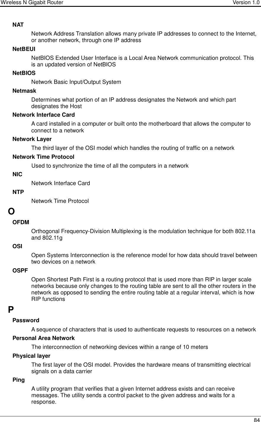 Wireless N Gigabit Router                                      Version 1.0    84  NAT Network Address Translation allows many private IP addresses to connect to the Internet, or another network, through one IP address NetBEUI NetBIOS Extended User Interface is a Local Area Network communication protocol. This is an updated version of NetBIOS NetBIOS Network Basic Input/Output System Netmask Determines what portion of an IP address designates the Network and which part designates the Host Network Interface Card A card installed in a computer or built onto the motherboard that allows the computer to connect to a network Network Layer The third layer of the OSI model which handles the routing of traffic on a network Network Time Protocol Used to synchronize the time of all the computers in a network NIC Network Interface Card NTP Network Time Protocol O OFDM Orthogonal Frequency-Division Multiplexing is the modulation technique for both 802.11a and 802.11g OSI Open Systems Interconnection is the reference model for how data should travel between two devices on a network OSPF Open Shortest Path First is a routing protocol that is used more than RIP in larger scale networks because only changes to the routing table are sent to all the other routers in the network as opposed to sending the entire routing table at a regular interval, which is how RIP functions P Password A sequence of characters that is used to authenticate requests to resources on a network Personal Area Network The interconnection of networking devices within a range of 10 meters Physical layer The first layer of the OSI model. Provides the hardware means of transmitting electrical signals on a data carrier Ping A utility program that verifies that a given Internet address exists and can receive messages. The utility sends a control packet to the given address and waits for a response.  