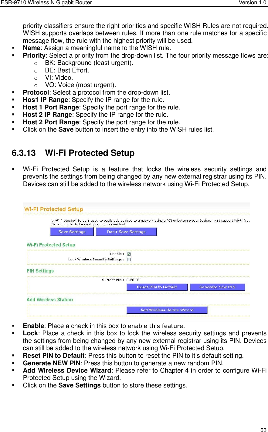 ESR-9710 Wireless N Gigabit Router                                    Version 1.0    63  priority classifiers ensure the right priorities and specific WISH Rules are not required. WISH supports overlaps between rules. If more than one rule matches for a specific message flow, the rule with the highest priority will be used.   Name: Assign a meaningful name to the WISH rule.    Priority: Select a priority from the drop-down list. The four priority message flows are:  o  BK: Background (least urgent).  o  BE: Best Effort.  o  VI: Video.  o  VO: Voice (most urgent).   Protocol: Select a protocol from the drop-down list.   Hos1 IP Range: Specify the IP range for the rule.    Host 1 Port Range: Specify the port range for the rule.  Host 2 IP Range: Specify the IP range for the rule.  Host 2 Port Range: Specify the port range for the rule.   Click on the Save button to insert the entry into the WISH rules list.     6.3.13  Wi-Fi Protected Setup   Wi-Fi  Protected  Setup  is  a  feature  that  locks  the  wireless  security  settings  and prevents the settings from being changed by any new external registrar using its PIN. Devices can still be added to the wireless network using Wi-Fi Protected Setup.     Enable: Place a check in this box to enable this feature.  Lock: Place a check in this box to lock the wireless security settings and prevents the settings from being changed by any new external registrar using its PIN. Devices can still be added to the wireless network using Wi-Fi Protected Setup.  Reset PIN to Default: Press this button to reset the PIN to it’s default setting.  Generate NEW PIN: Press this button to generate a new random PIN.   Add Wireless Device Wizard: Please refer to Chapter 4 in order to configure Wi-Fi Protected Setup using the Wizard.    Click on the Save Settings button to store these settings.    