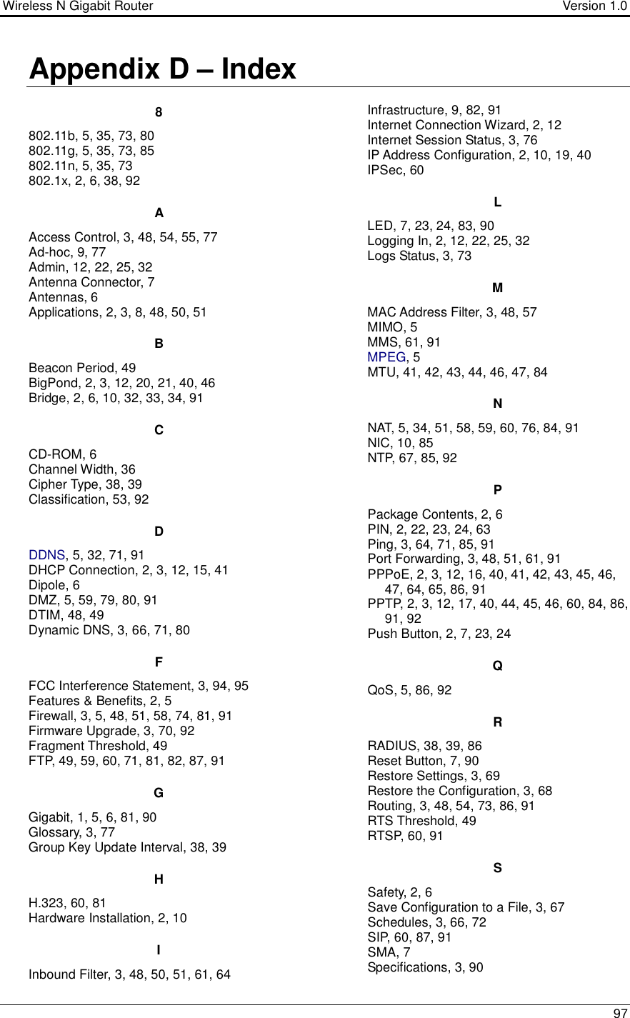 Wireless N Gigabit Router                                      Version 1.0    97  Appendix D – Index 8 802.11b, 5, 35, 73, 80 802.11g, 5, 35, 73, 85 802.11n, 5, 35, 73 802.1x, 2, 6, 38, 92 A Access Control, 3, 48, 54, 55, 77 Ad-hoc, 9, 77 Admin, 12, 22, 25, 32 Antenna Connector, 7 Antennas, 6 Applications, 2, 3, 8, 48, 50, 51 B Beacon Period, 49 BigPond, 2, 3, 12, 20, 21, 40, 46 Bridge, 2, 6, 10, 32, 33, 34, 91 C CD-ROM, 6 Channel Width, 36 Cipher Type, 38, 39 Classification, 53, 92 D DDNS, 5, 32, 71, 91 DHCP Connection, 2, 3, 12, 15, 41 Dipole, 6 DMZ, 5, 59, 79, 80, 91 DTIM, 48, 49 Dynamic DNS, 3, 66, 71, 80 F FCC Interference Statement, 3, 94, 95 Features &amp; Benefits, 2, 5 Firewall, 3, 5, 48, 51, 58, 74, 81, 91 Firmware Upgrade, 3, 70, 92 Fragment Threshold, 49 FTP, 49, 59, 60, 71, 81, 82, 87, 91 G Gigabit, 1, 5, 6, 81, 90 Glossary, 3, 77 Group Key Update Interval, 38, 39 H H.323, 60, 81 Hardware Installation, 2, 10 I Inbound Filter, 3, 48, 50, 51, 61, 64  Infrastructure, 9, 82, 91 Internet Connection Wizard, 2, 12 Internet Session Status, 3, 76 IP Address Configuration, 2, 10, 19, 40 IPSec, 60 L LED, 7, 23, 24, 83, 90 Logging In, 2, 12, 22, 25, 32 Logs Status, 3, 73 M MAC Address Filter, 3, 48, 57 MIMO, 5 MMS, 61, 91 MPEG, 5 MTU, 41, 42, 43, 44, 46, 47, 84 N NAT, 5, 34, 51, 58, 59, 60, 76, 84, 91 NIC, 10, 85 NTP, 67, 85, 92 P Package Contents, 2, 6 PIN, 2, 22, 23, 24, 63 Ping, 3, 64, 71, 85, 91 Port Forwarding, 3, 48, 51, 61, 91 PPPoE, 2, 3, 12, 16, 40, 41, 42, 43, 45, 46, 47, 64, 65, 86, 91 PPTP, 2, 3, 12, 17, 40, 44, 45, 46, 60, 84, 86, 91, 92 Push Button, 2, 7, 23, 24 Q QoS, 5, 86, 92 R RADIUS, 38, 39, 86 Reset Button, 7, 90 Restore Settings, 3, 69 Restore the Configuration, 3, 68 Routing, 3, 48, 54, 73, 86, 91 RTS Threshold, 49 RTSP, 60, 91 S Safety, 2, 6 Save Configuration to a File, 3, 67 Schedules, 3, 66, 72 SIP, 60, 87, 91 SMA, 7 Specifications, 3, 90 