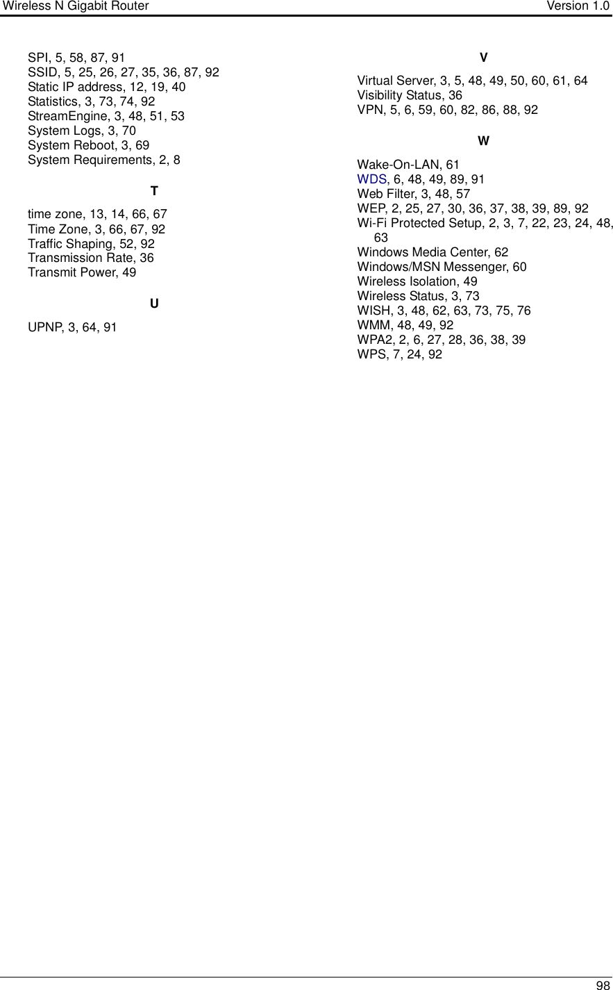 Wireless N Gigabit Router                                      Version 1.0    98  SPI, 5, 58, 87, 91 SSID, 5, 25, 26, 27, 35, 36, 87, 92 Static IP address, 12, 19, 40 Statistics, 3, 73, 74, 92 StreamEngine, 3, 48, 51, 53 System Logs, 3, 70 System Reboot, 3, 69 System Requirements, 2, 8 T time zone, 13, 14, 66, 67 Time Zone, 3, 66, 67, 92 Traffic Shaping, 52, 92 Transmission Rate, 36 Transmit Power, 49 U UPNP, 3, 64, 91 V Virtual Server, 3, 5, 48, 49, 50, 60, 61, 64 Visibility Status, 36 VPN, 5, 6, 59, 60, 82, 86, 88, 92 W Wake-On-LAN, 61 WDS, 6, 48, 49, 89, 91 Web Filter, 3, 48, 57 WEP, 2, 25, 27, 30, 36, 37, 38, 39, 89, 92 Wi-Fi Protected Setup, 2, 3, 7, 22, 23, 24, 48, 63 Windows Media Center, 62 Windows/MSN Messenger, 60 Wireless Isolation, 49 Wireless Status, 3, 73 WISH, 3, 48, 62, 63, 73, 75, 76 WMM, 48, 49, 92 WPA2, 2, 6, 27, 28, 36, 38, 39 WPS, 7, 24, 92  