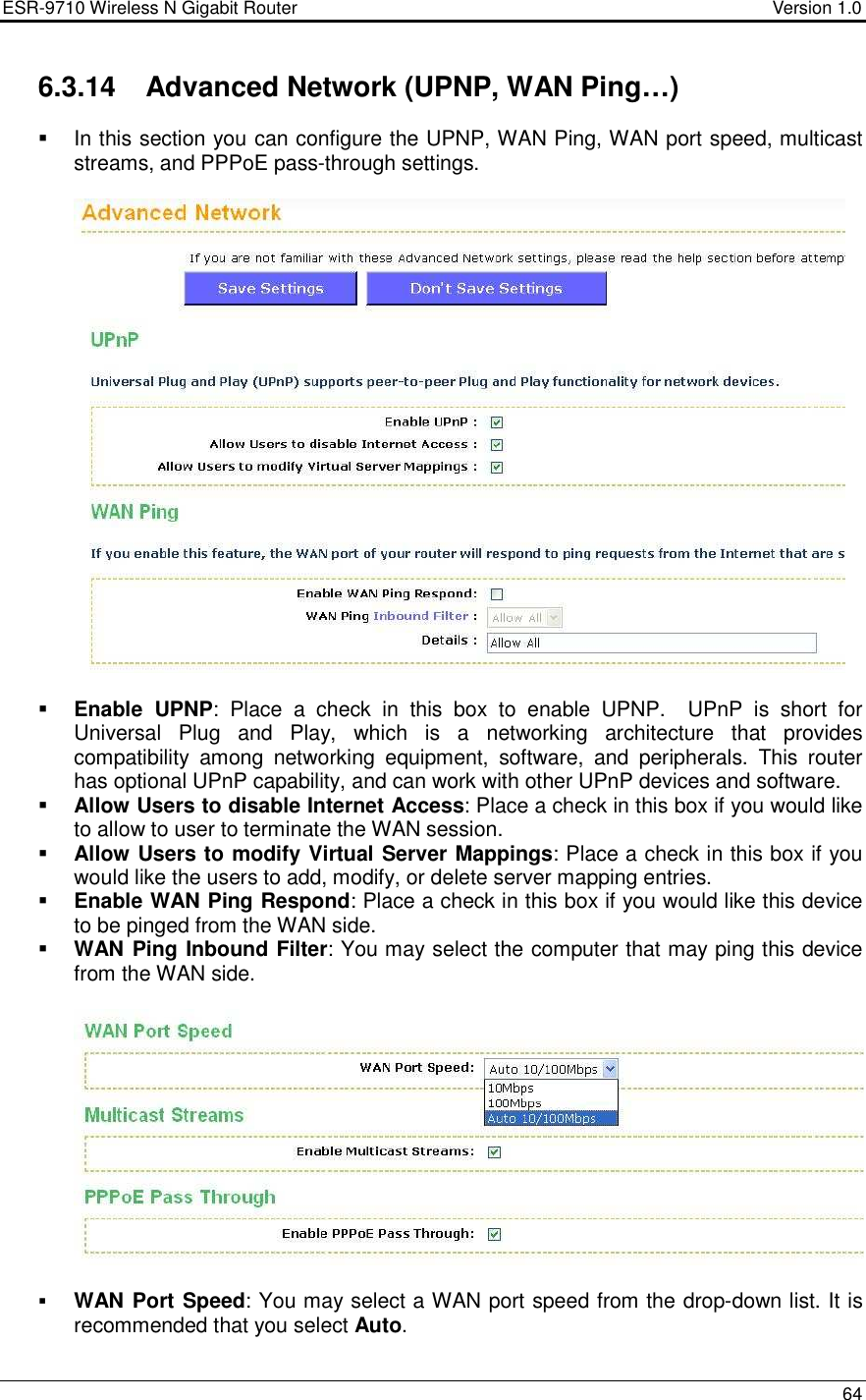 ESR-9710 Wireless N Gigabit Router                                    Version 1.0    64  6.3.14  Advanced Network (UPNP, WAN Ping…)   In this section you can configure the UPNP, WAN Ping, WAN port speed, multicast streams, and PPPoE pass-through settings.      Enable  UPNP:  Place  a  check  in  this  box  to  enable  UPNP.    UPnP  is  short  for Universal  Plug  and  Play,  which  is  a  networking  architecture  that  provides compatibility  among  networking  equipment,  software,  and  peripherals.  This  router has optional UPnP capability, and can work with other UPnP devices and software.   Allow Users to disable Internet Access: Place a check in this box if you would like to allow to user to terminate the WAN session.   Allow Users to modify Virtual Server Mappings: Place a check in this box if you would like the users to add, modify, or delete server mapping entries.   Enable WAN Ping Respond: Place a check in this box if you would like this device to be pinged from the WAN side.   WAN Ping Inbound Filter: You may select the computer that may ping this device from the WAN side.      WAN Port Speed: You may select a WAN port speed from the drop-down list. It is recommended that you select Auto. 