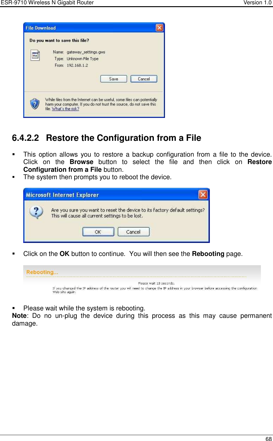 ESR-9710 Wireless N Gigabit Router                                    Version 1.0    68     6.4.2.2  Restore the Configuration from a File   This  option allows you to restore a backup  configuration from  a file to the device. Click  on  the  Browse  button  to  select  the  file  and  then  click  on  Restore Configuration from a File button.  The system then prompts you to reboot the device.       Click on the OK button to continue.  You will then see the Rebooting page.      Please wait while the system is rebooting.  Note:  Do  no  un-plug  the  device  during  this  process  as  this  may  cause  permanent damage.           