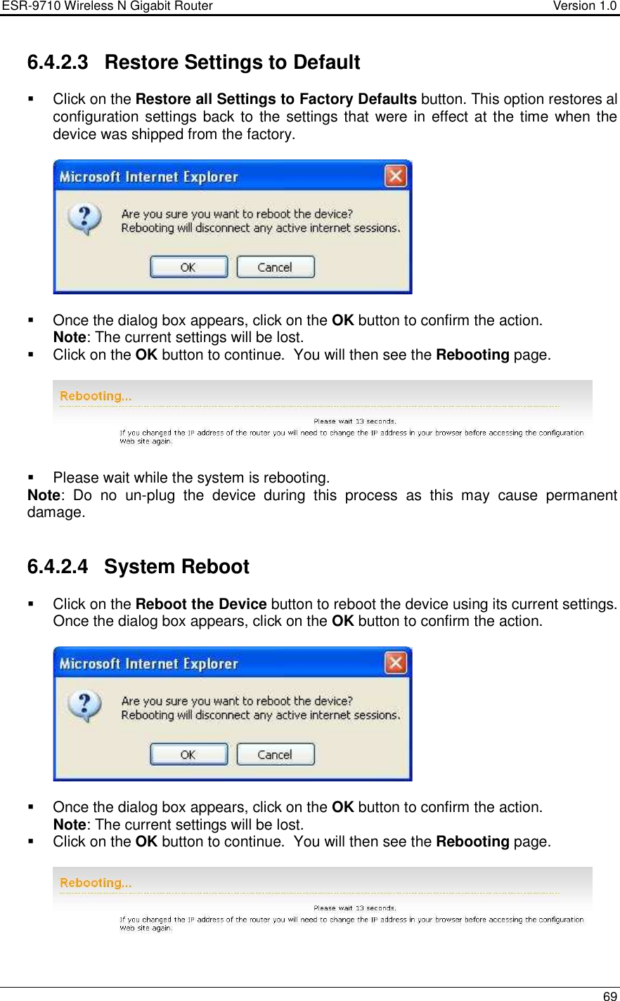 ESR-9710 Wireless N Gigabit Router                                    Version 1.0    69  6.4.2.3  Restore Settings to Default   Click on the Restore all Settings to Factory Defaults button. This option restores al configuration settings back to the settings that were in effect at the time  when the device was shipped from the factory.       Once the dialog box appears, click on the OK button to confirm the action.   Note: The current settings will be lost.    Click on the OK button to continue.  You will then see the Rebooting page.      Please wait while the system is rebooting.  Note:  Do  no  un-plug  the  device  during  this  process  as  this  may  cause  permanent damage.    6.4.2.4  System Reboot   Click on the Reboot the Device button to reboot the device using its current settings. Once the dialog box appears, click on the OK button to confirm the action.        Once the dialog box appears, click on the OK button to confirm the action.   Note: The current settings will be lost.    Click on the OK button to continue.  You will then see the Rebooting page.    