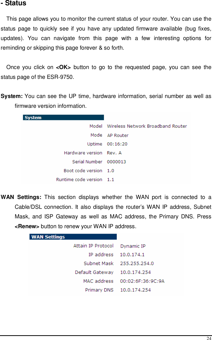  24  - Status  This page allows you to monitor the current status of your router. You can use the status  page to quickly  see if  you have any  updated firmware available (bug fixes, updates).  You  can  navigate  from  this  page  with  a  few  interesting  options  for reminding or skipping this page forever &amp; so forth.  Once  you  click  on  &lt;OK&gt;  button  to  go  to the  requested  page,  you  can  see  the status page of the ESR-9750.  System: You can see the UP time, hardware information, serial number as well as firmware version information.    WAN  Settings:  This  section  displays  whether  the  WAN  port  is  connected  to  a Cable/DSL connection. It also displays the router’s WAN IP address, Subnet Mask,  and  ISP  Gateway  as  well  as  MAC  address,  the  Primary  DNS.  Press &lt;Renew&gt; button to renew your WAN IP address.    