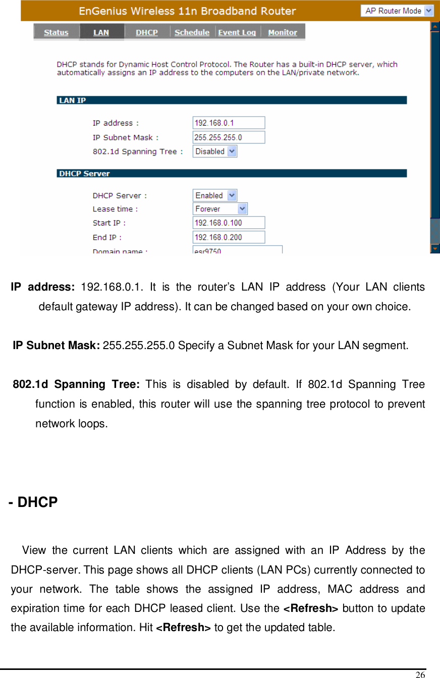  26     IP  address:  192.168.0.1.  It  is  the  router’s  LAN  IP  address  (Your  LAN  clients default gateway IP address). It can be changed based on your own choice.  IP Subnet Mask: 255.255.255.0 Specify a Subnet Mask for your LAN segment.  802.1d  Spanning  Tree:  This  is  disabled  by  default.  If  802.1d  Spanning  Tree function is enabled, this router will use the spanning tree protocol to prevent network loops.    - DHCP  View  the  current  LAN  clients  which  are  assigned  with  an  IP  Address  by  the DHCP-server. This page shows all DHCP clients (LAN PCs) currently connected to your  network.  The  table  shows  the  assigned  IP  address,  MAC  address  and expiration time for each DHCP leased client. Use the &lt;Refresh&gt; button to update the available information. Hit &lt;Refresh&gt; to get the updated table. 