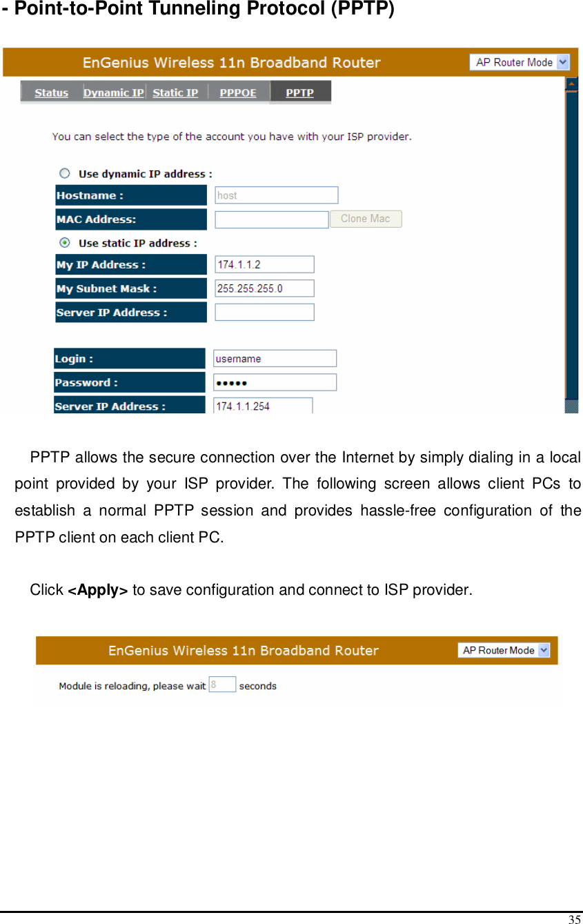  35  - Point-to-Point Tunneling Protocol (PPTP)    PPTP allows the secure connection over the Internet by simply dialing in a local point  provided  by  your  ISP  provider.  The  following  screen  allows  client  PCs  to establish  a  normal  PPTP  session  and  provides  hassle-free  configuration  of  the PPTP client on each client PC.  Click &lt;Apply&gt; to save configuration and connect to ISP provider.   