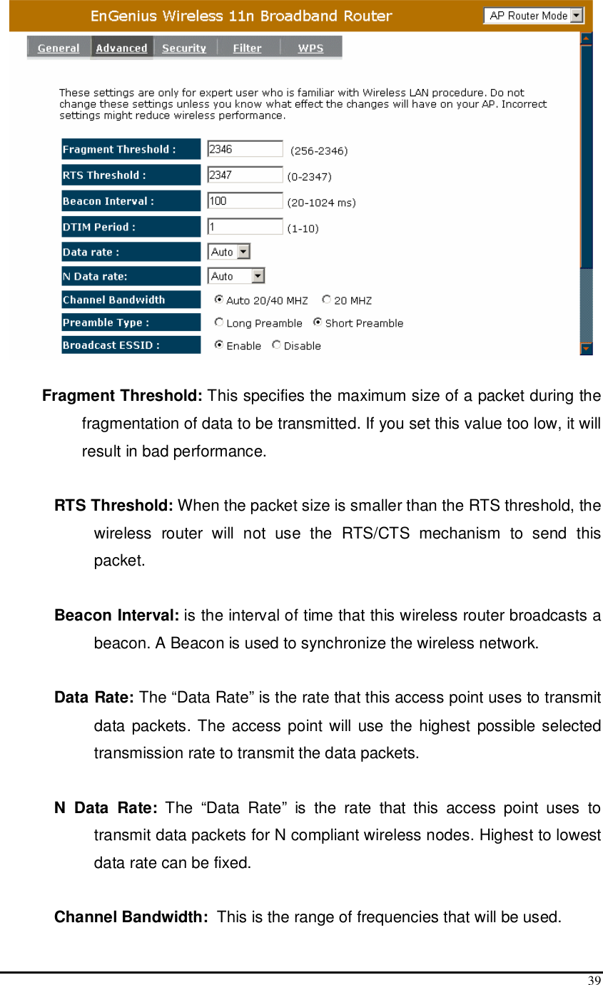  39   Fragment Threshold: This specifies the maximum size of a packet during the fragmentation of data to be transmitted. If you set this value too low, it will result in bad performance.  RTS Threshold: When the packet size is smaller than the RTS threshold, the wireless  router  will  not  use  the  RTS/CTS  mechanism  to  send  this packet.   Beacon Interval: is the interval of time that this wireless router broadcasts a beacon. A Beacon is used to synchronize the wireless network.   Data Rate: The “Data Rate” is the rate that this access point uses to transmit data packets. The access point will use the highest possible selected transmission rate to transmit the data packets.  N  Data  Rate:  The  “Data  Rate”  is  the  rate  that  this  access  point  uses  to transmit data packets for N compliant wireless nodes. Highest to lowest data rate can be fixed.  Channel Bandwidth:  This is the range of frequencies that will be used. 