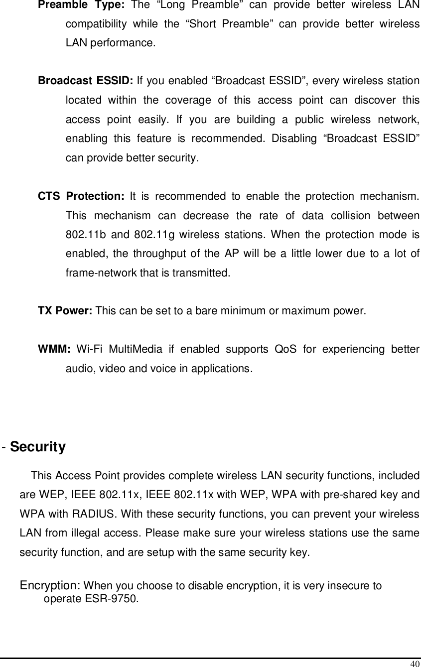  40  Preamble  Type:  The  “Long  Preamble”  can  provide  better  wireless  LAN compatibility  while  the  “Short  Preamble”  can  provide  better  wireless LAN performance.  Broadcast ESSID: If you enabled “Broadcast ESSID”, every wireless station located  within  the  coverage  of  this  access  point  can  discover  this access  point  easily.  If  you  are  building  a  public  wireless  network, enabling  this  feature  is  recommended.  Disabling  “Broadcast  ESSID” can provide better security.  CTS  Protection:  It  is  recommended  to  enable  the  protection  mechanism. This  mechanism  can  decrease  the  rate  of  data  collision  between 802.11b  and 802.11g wireless  stations. When  the protection  mode  is enabled, the throughput of the AP will be a little lower due to a  lot of frame-network that is transmitted.  TX Power: This can be set to a bare minimum or maximum power.  WMM:  Wi-Fi  MultiMedia  if  enabled  supports  QoS  for  experiencing  better audio, video and voice in applications.    - Security   This Access Point provides complete wireless LAN security functions, included are WEP, IEEE 802.11x, IEEE 802.11x with WEP, WPA with pre-shared key and WPA with RADIUS. With these security functions, you can prevent your wireless LAN from illegal access. Please make sure your wireless stations use the same security function, and are setup with the same security key.  Encryption: When you choose to disable encryption, it is very insecure to operate ESR-9750.  
