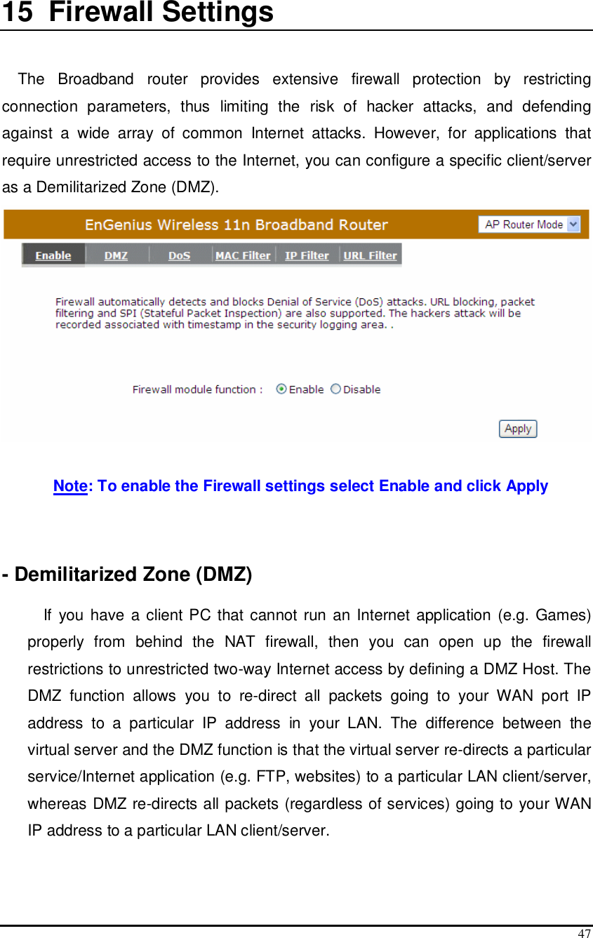  47  15  Firewall Settings   The  Broadband  router  provides  extensive  firewall  protection  by  restricting connection  parameters,  thus  limiting  the  risk  of  hacker  attacks,  and  defending against  a  wide  array  of  common  Internet  attacks.  However,  for  applications  that require unrestricted access to the Internet, you can configure a specific client/server as a Demilitarized Zone (DMZ).    Note: To enable the Firewall settings select Enable and click Apply    - Demilitarized Zone (DMZ)  If  you have  a client PC that cannot run an Internet application (e.g. Games) properly  from  behind  the  NAT  firewall,  then  you  can  open  up  the  firewall restrictions to unrestricted two-way Internet access by defining a DMZ Host. The DMZ  function  allows  you  to  re-direct  all  packets  going  to  your  WAN  port  IP address  to  a  particular  IP  address  in  your  LAN.  The  difference  between  the virtual server and the DMZ function is that the virtual server re-directs a particular service/Internet application (e.g. FTP, websites) to a particular LAN client/server, whereas DMZ re-directs all packets (regardless of services) going to your WAN IP address to a particular LAN client/server.  