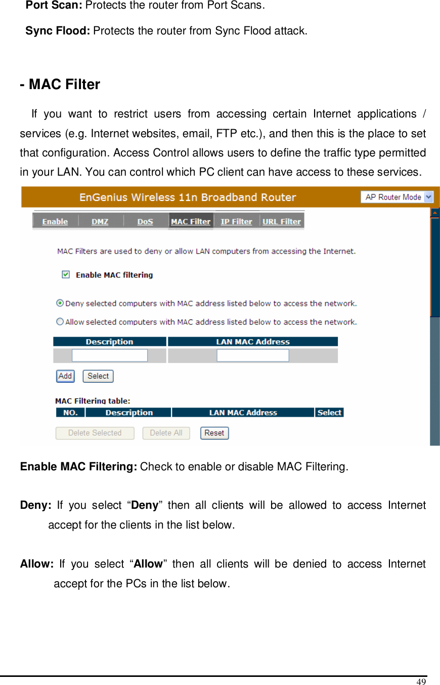  49  Port Scan: Protects the router from Port Scans.  Sync Flood: Protects the router from Sync Flood attack.      - MAC Filter  If  you  want  to  restrict  users  from  accessing  certain  Internet  applications  / services (e.g. Internet websites, email, FTP etc.), and then this is the place to set that configuration. Access Control allows users to define the traffic type permitted in your LAN. You can control which PC client can have access to these services.   Enable MAC Filtering: Check to enable or disable MAC Filtering.  Deny:  If  you  select  “Deny”  then  all  clients  will  be  allowed  to  access  Internet accept for the clients in the list below.  Allow:  If  you  select  “Allow”  then  all  clients  will  be  denied  to  access  Internet accept for the PCs in the list below.    