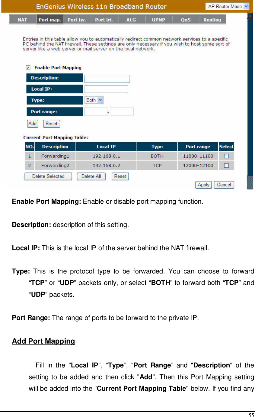  55   Enable Port Mapping: Enable or disable port mapping function.  Description: description of this setting.  Local IP: This is the local IP of the server behind the NAT firewall.  Type:  This  is  the  protocol  type  to  be  forwarded.  You  can  choose  to  forward “TCP” or “UDP” packets only, or select “BOTH” to forward both “TCP” and “UDP” packets.  Port Range: The range of ports to be forward to the private IP.  Add Port Mapping  Fill  in  the  &quot;Local  IP&quot;,  “Type”,  “Port  Range”  and  &quot;Description&quot;  of  the setting to be added and then click &quot;Add&quot;. Then this Port Mapping setting will be added into the &quot;Current Port Mapping Table&quot; below. If you find any 