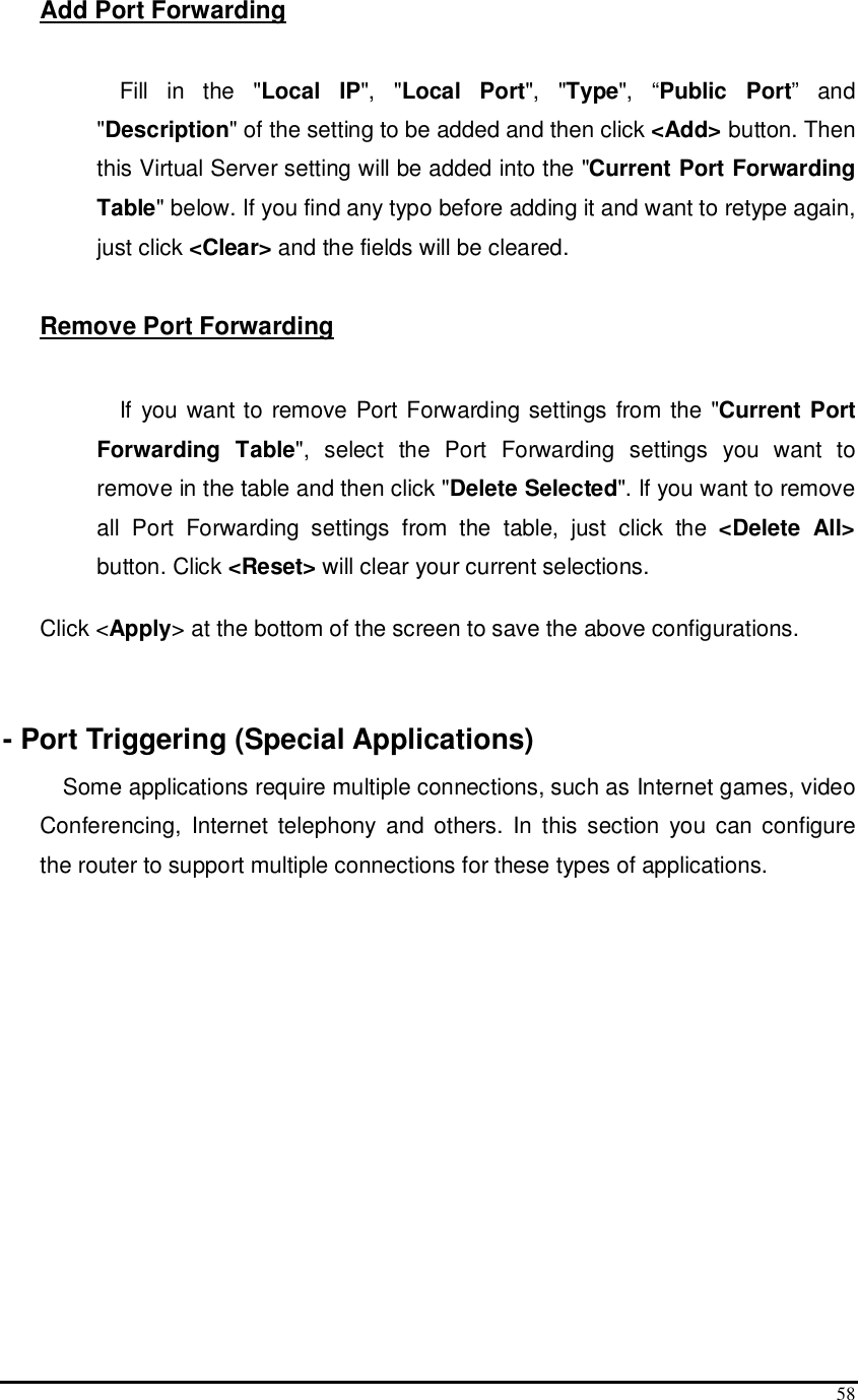  58 Add Port Forwarding  Fill  in  the  &quot;Local  IP&quot;,  &quot;Local  Port&quot;,  &quot;Type&quot;,  “Public  Port”  and &quot;Description&quot; of the setting to be added and then click &lt;Add&gt; button. Then this Virtual Server setting will be added into the &quot;Current Port Forwarding Table&quot; below. If you find any typo before adding it and want to retype again, just click &lt;Clear&gt; and the fields will be cleared.  Remove Port Forwarding   If you want to remove Port Forwarding settings from the &quot;Current Port Forwarding  Table&quot;,  select  the  Port  Forwarding  settings  you  want  to remove in the table and then click &quot;Delete Selected&quot;. If you want to remove all  Port  Forwarding  settings  from  the  table,  just  click  the  &lt;Delete  All&gt; button. Click &lt;Reset&gt; will clear your current selections.   Click &lt;Apply&gt; at the bottom of the screen to save the above configurations.    - Port Triggering (Special Applications) Some applications require multiple connections, such as Internet games, video Conferencing,  Internet  telephony  and  others.  In  this section  you  can configure the router to support multiple connections for these types of applications.   