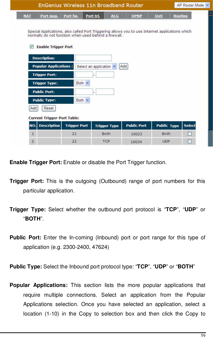  59   Enable Trigger Port: Enable or disable the Port Trigger function.  Trigger  Port:  This  is  the  outgoing  (Outbound)  range  of  port  numbers  for  this particular application.  Trigger  Type:  Select  whether  the  outbound  port  protocol  is  “TCP”,  “UDP”  or “BOTH”.  Public  Port:  Enter  the  In-coming  (Inbound)  port  or  port range  for  this  type  of application (e.g. 2300-2400, 47624)   Public Type: Select the Inbound port protocol type: “TCP”, “UDP” or “BOTH”  Popular  Applications:  This  section  lists  the  more  popular  applications  that require  multiple  connections.  Select  an  application  from  the  Popular Applications  selection.  Once  you  have  selected  an  application,  select  a location  (1-10)  in  the  Copy  to  selection  box  and  then  click  the  Copy  to 