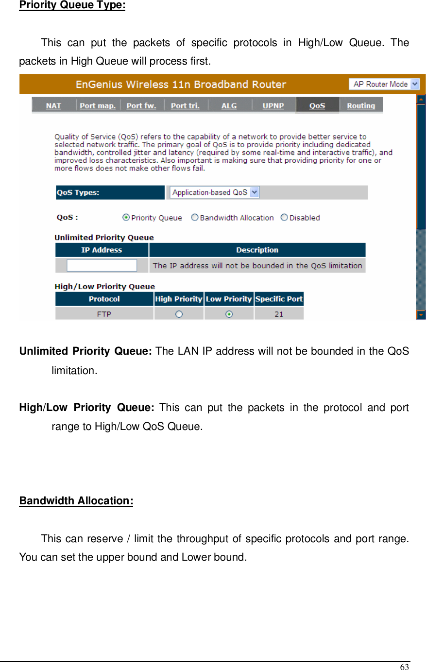  63 Priority Queue Type:   This  can  put  the  packets  of  specific  protocols  in  High/Low  Queue.  The packets in High Queue will process first.   Unlimited Priority Queue: The LAN IP address will not be bounded in the QoS limitation.  High/Low  Priority  Queue:  This  can  put  the  packets  in  the  protocol  and  port range to High/Low QoS Queue.    Bandwidth Allocation:   This can reserve / limit the throughput of specific protocols and port range. You can set the upper bound and Lower bound.  