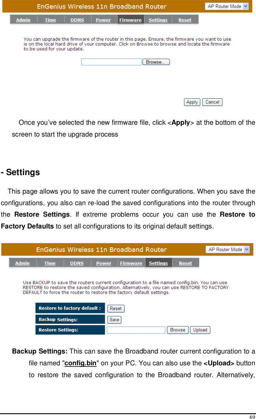  69   Once you’ve selected the new firmware file, click &lt;Apply&gt; at the bottom of the screen to start the upgrade process    - Settings  This page allows you to save the current router configurations. When you save the configurations, you also can re-load the saved configurations into the router through the  Restore  Settings.  If  extreme  problems  occur  you  can  use  the  Restore  to Factory Defaults to set all configurations to its original default settings.    Backup Settings: This can save the Broadband router current configuration to a file named &quot;config.bin&quot; on your PC. You can also use the &lt;Upload&gt; button to  restore  the  saved  configuration  to  the  Broadband  router.  Alternatively, 