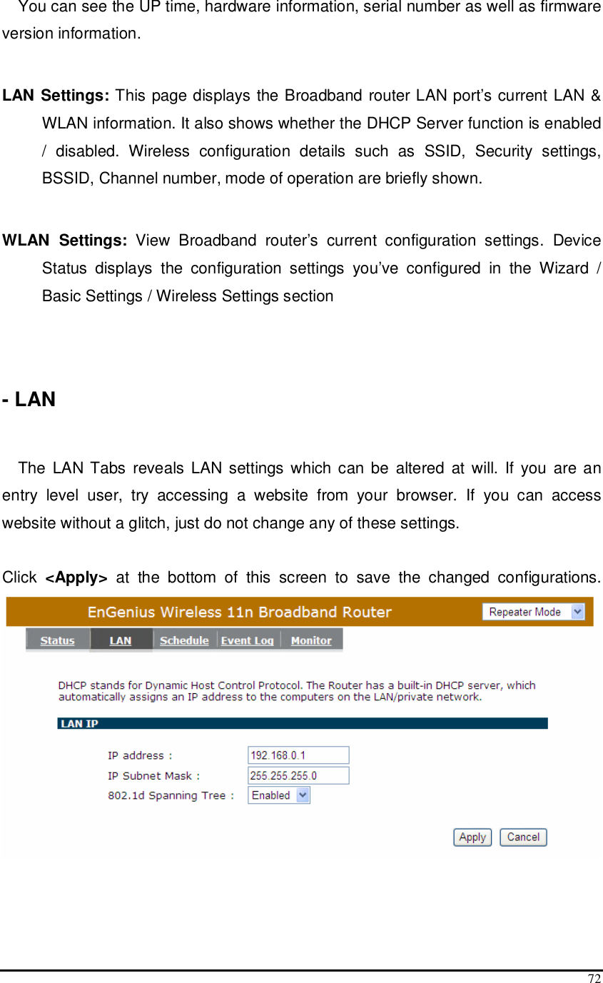  72 You can see the UP time, hardware information, serial number as well as firmware version information.   LAN Settings: This page displays the Broadband router LAN port’s current LAN &amp; WLAN information. It also shows whether the DHCP Server function is enabled /  disabled.  Wireless  configuration  details  such  as  SSID,  Security  settings, BSSID, Channel number, mode of operation are briefly shown.  WLAN  Settings:  View  Broadband  router’s  current  configuration  settings.  Device Status  displays  the  configuration  settings  you’ve  configured  in  the  Wizard  / Basic Settings / Wireless Settings section    - LAN   The  LAN Tabs  reveals LAN  settings which can be  altered  at  will. If  you  are an entry  level  user,  try  accessing  a  website  from  your  browser.  If  you  can  access website without a glitch, just do not change any of these settings.  Click  &lt;Apply&gt;  at  the  bottom  of  this  screen  to  save  the  changed  configurations.     