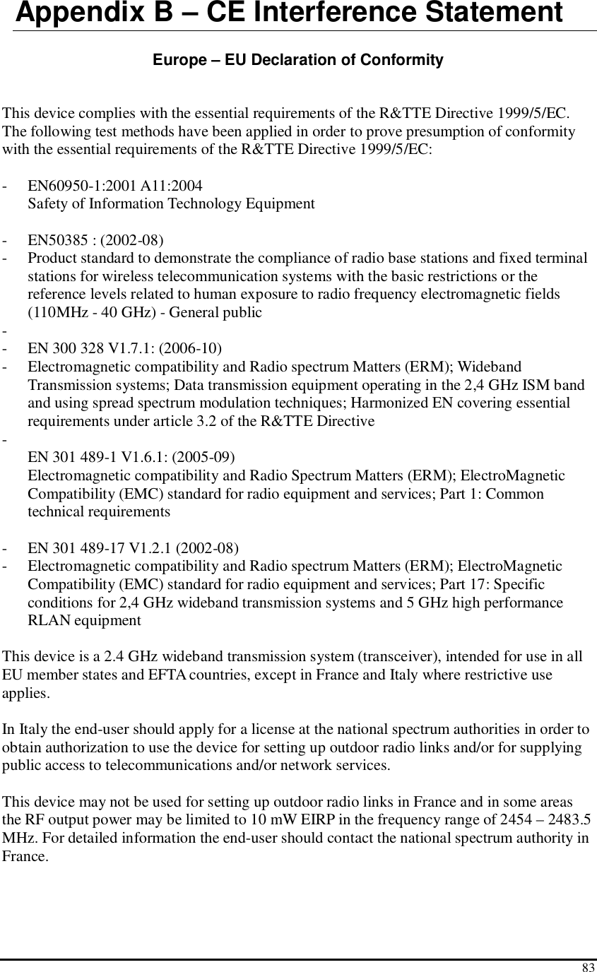  83 Appendix B – CE Interference Statement  Europe – EU Declaration of Conformity  This device complies with the essential requirements of the R&amp;TTE Directive 1999/5/EC. The following test methods have been applied in order to prove presumption of conformity with the essential requirements of the R&amp;TTE Directive 1999/5/EC:  - EN60950-1:2001 A11:2004 Safety of Information Technology Equipment  - EN50385 : (2002-08) - Product standard to demonstrate the compliance of radio base stations and fixed terminal stations for wireless telecommunication systems with the basic restrictions or the reference levels related to human exposure to radio frequency electromagnetic fields (110MHz - 40 GHz) - General public -  - EN 300 328 V1.7.1: (2006-10) - Electromagnetic compatibility and Radio spectrum Matters (ERM); Wideband Transmission systems; Data transmission equipment operating in the 2,4 GHz ISM band and using spread spectrum modulation techniques; Harmonized EN covering essential requirements under article 3.2 of the R&amp;TTE Directive -  EN 301 489-1 V1.6.1: (2005-09) Electromagnetic compatibility and Radio Spectrum Matters (ERM); ElectroMagnetic Compatibility (EMC) standard for radio equipment and services; Part 1: Common technical requirements  - EN 301 489-17 V1.2.1 (2002-08)  - Electromagnetic compatibility and Radio spectrum Matters (ERM); ElectroMagnetic Compatibility (EMC) standard for radio equipment and services; Part 17: Specific conditions for 2,4 GHz wideband transmission systems and 5 GHz high performance RLAN equipment  This device is a 2.4 GHz wideband transmission system (transceiver), intended for use in all EU member states and EFTA countries, except in France and Italy where restrictive use applies.  In Italy the end-user should apply for a license at the national spectrum authorities in order to obtain authorization to use the device for setting up outdoor radio links and/or for supplying public access to telecommunications and/or network services.  This device may not be used for setting up outdoor radio links in France and in some areas the RF output power may be limited to 10 mW EIRP in the frequency range of 2454 – 2483.5 MHz. For detailed information the end-user should contact the national spectrum authority in France.  