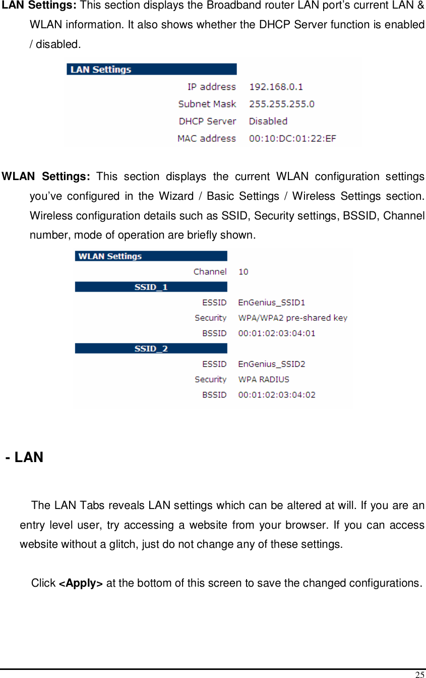  25  LAN Settings: This section displays the Broadband router LAN port’s current LAN &amp; WLAN information. It also shows whether the DHCP Server function is enabled / disabled.    WLAN  Settings:  This  section  displays  the  current  WLAN  configuration  settings you’ve  configured  in  the  Wizard  / Basic Settings / Wireless Settings section. Wireless configuration details such as SSID, Security settings, BSSID, Channel number, mode of operation are briefly shown.     - LAN  The LAN Tabs reveals LAN settings which can be altered at will. If you are an entry  level user, try accessing a website from your browser.  If  you can access website without a glitch, just do not change any of these settings.  Click &lt;Apply&gt; at the bottom of this screen to save the changed configurations.        