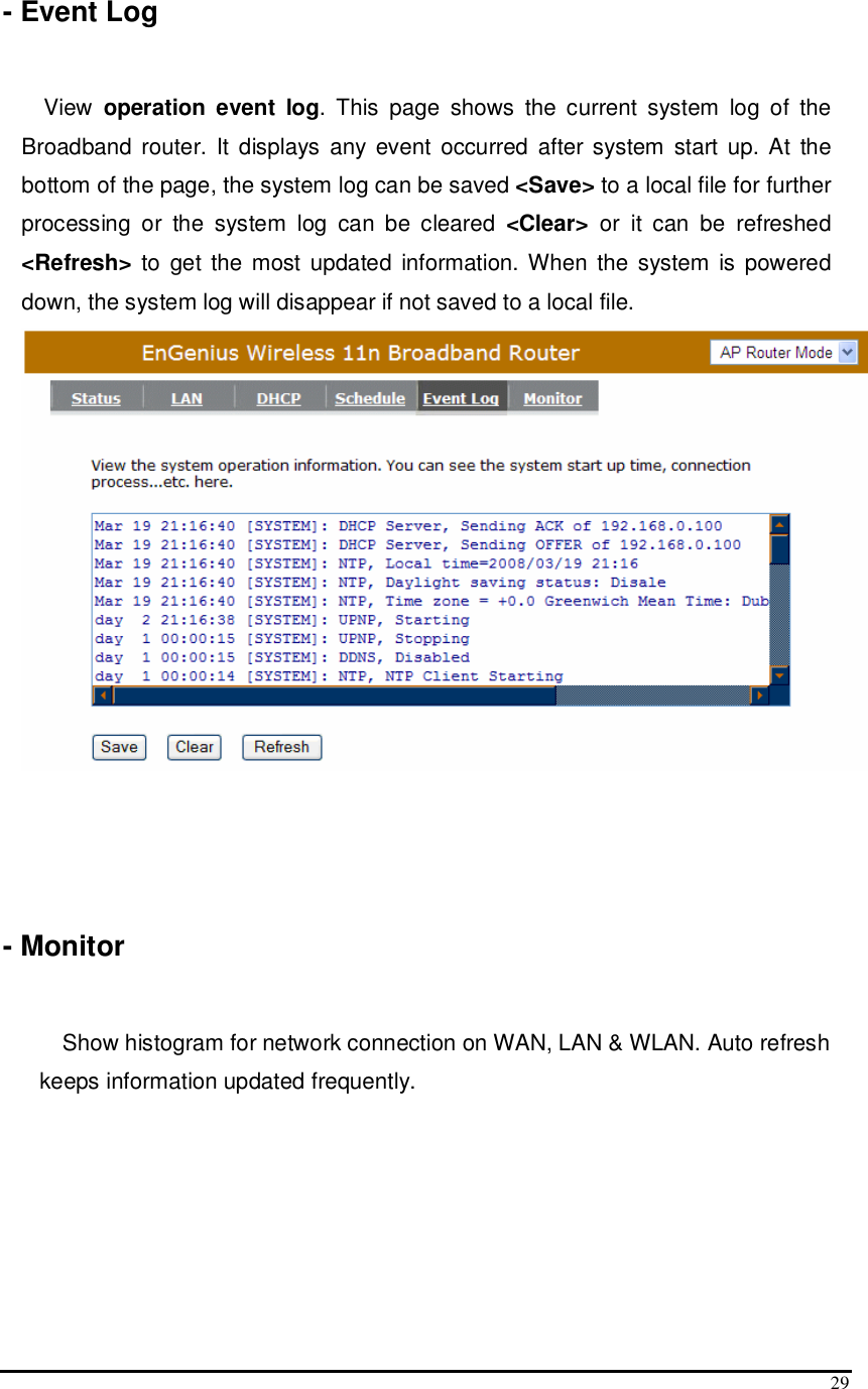  29 - Event Log  View  operation event log.  This  page  shows  the  current  system  log  of  the Broadband router. It displays  any  event occurred after system  start up. At  the bottom of the page, the system log can be saved &lt;Save&gt; to a local file for further processing  or  the  system  log  can  be  cleared  &lt;Clear&gt;  or  it  can  be  refreshed &lt;Refresh&gt; to  get the  most updated  information. When the  system  is  powered down, the system log will disappear if not saved to a local file.     - Monitor  Show histogram for network connection on WAN, LAN &amp; WLAN. Auto refresh keeps information updated frequently. 