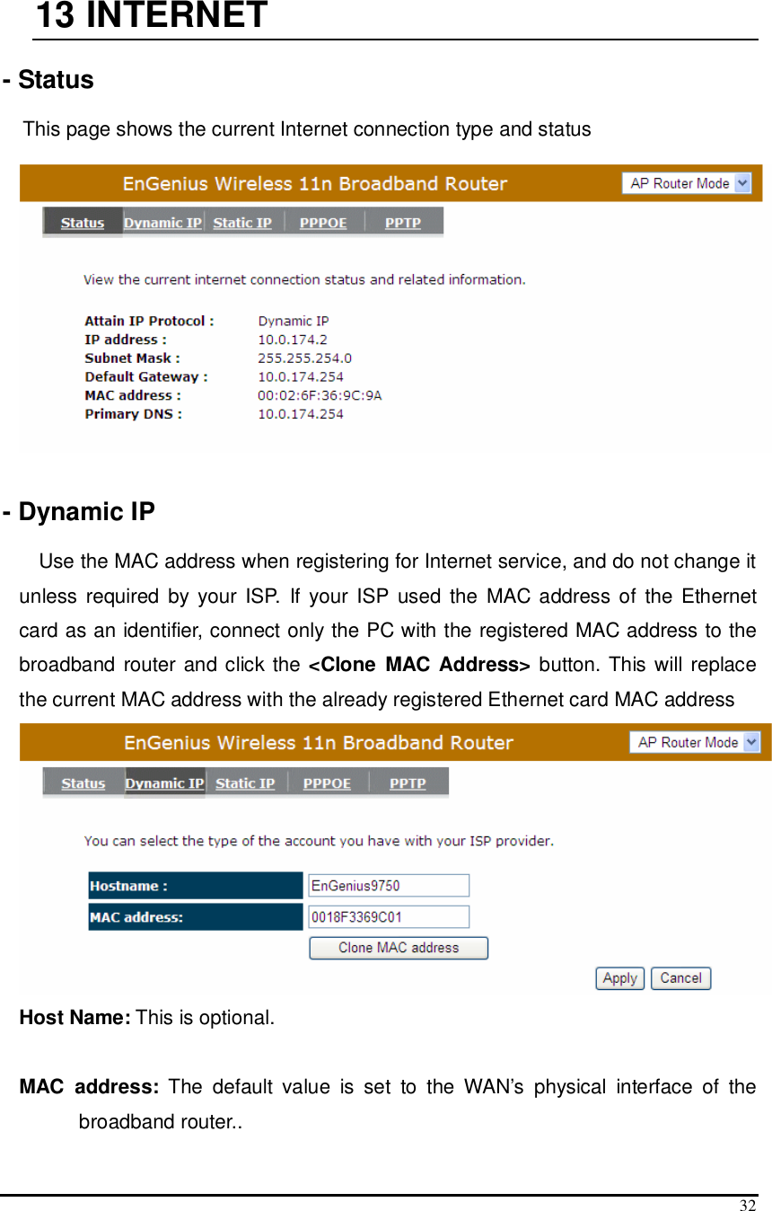  32  13  INTERNET  - Status  This page shows the current Internet connection type and status     - Dynamic IP  Use the MAC address when registering for Internet service, and do not change it unless  required  by  your  ISP.  If your ISP  used  the  MAC address of  the  Ethernet card as an identifier, connect only the PC with the registered MAC address to the broadband router  and click the &lt;Clone  MAC Address&gt; button. This will replace the current MAC address with the already registered Ethernet card MAC address  Host Name: This is optional.   MAC  address:  The  default  value  is  set  to  the  WAN’s  physical  interface  of  the broadband router.. 