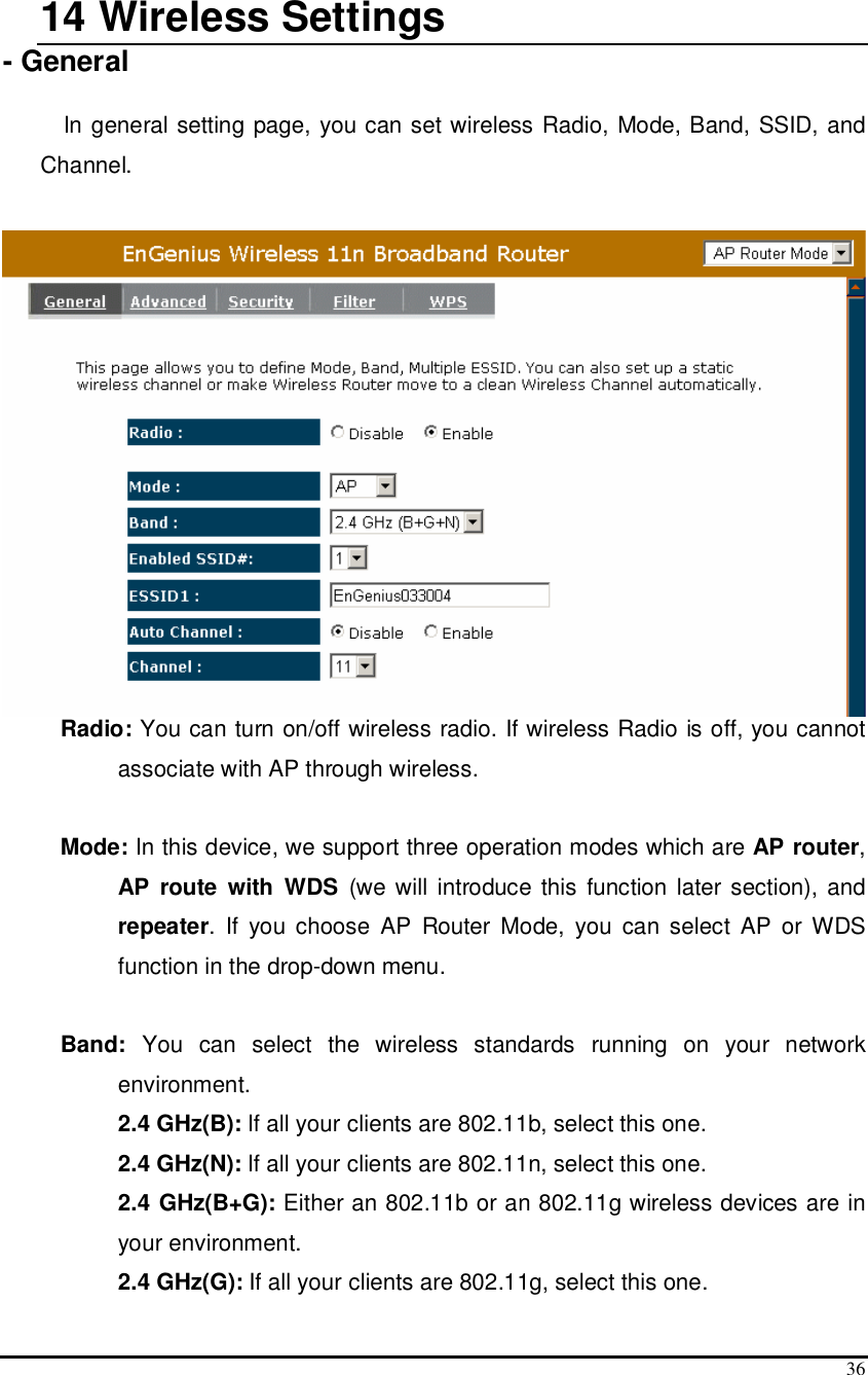  36  14  Wireless Settings - General  In general setting page, you can set wireless Radio, Mode, Band, SSID, and Channel.   Radio: You can turn on/off wireless radio. If wireless Radio is off, you cannot associate with AP through wireless.  Mode: In this device, we support three operation modes which are AP router, AP  route  with  WDS  (we will  introduce this  function later section), and repeater.  If  you  choose  AP  Router  Mode,  you  can select  AP  or  WDS function in the drop-down menu.  Band:  You  can  select  the  wireless  standards  running  on  your  network environment.   2.4 GHz(B): If all your clients are 802.11b, select this one.   2.4 GHz(N): If all your clients are 802.11n, select this one.  2.4 GHz(B+G): Either an 802.11b or an 802.11g wireless devices are in your environment.  2.4 GHz(G): If all your clients are 802.11g, select this one. 