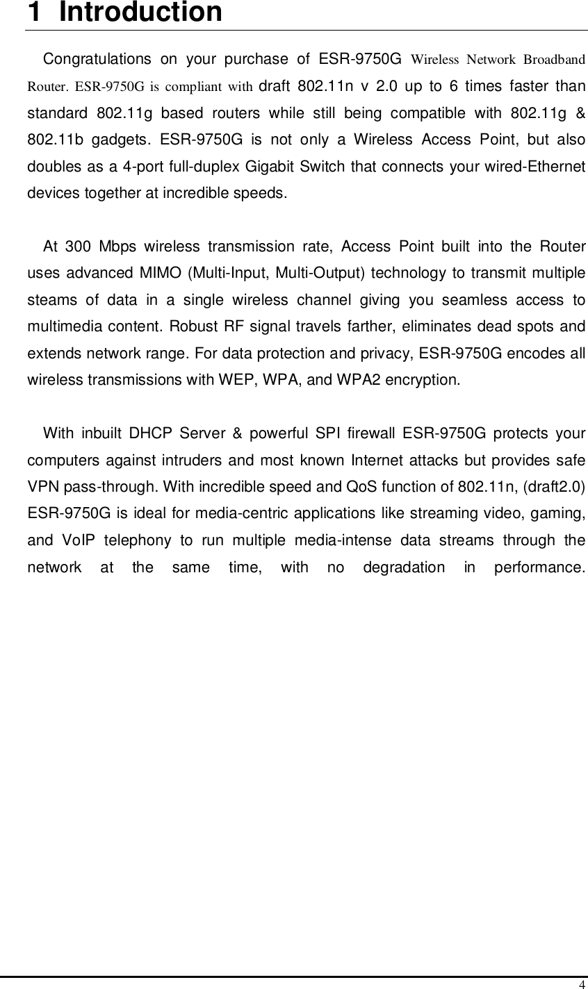  4 1  Introduction  Congratulations  on  your  purchase  of  ESR-9750G Wireless  Network  Broadband Router.  ESR-9750G is compliant with draft  802.11n  v  2.0  up  to  6  times  faster  than standard  802.11g  based  routers  while  still  being  compatible  with  802.11g  &amp; 802.11b  gadgets.  ESR-9750G  is  not  only  a  Wireless  Access  Point,  but  also doubles as a 4-port full-duplex Gigabit Switch that connects your wired-Ethernet devices together at incredible speeds.  At  300  Mbps  wireless  transmission  rate,  Access  Point  built  into  the  Router uses advanced MIMO (Multi-Input, Multi-Output) technology to transmit multiple steams  of  data  in  a  single  wireless  channel  giving  you  seamless  access  to multimedia content. Robust RF signal travels farther, eliminates dead spots and extends network range. For data protection and privacy, ESR-9750G encodes all wireless transmissions with WEP, WPA, and WPA2 encryption.   With  inbuilt  DHCP  Server  &amp;  powerful  SPI  firewall  ESR-9750G  protects  your computers against intruders and most known Internet attacks but provides safe VPN pass-through. With incredible speed and QoS function of 802.11n, (draft2.0) ESR-9750G is ideal for media-centric applications like streaming video, gaming, and  VoIP  telephony  to  run  multiple  media-intense  data  streams  through  the network  at  the  same  time,  with  no  degradation  in  performance.  