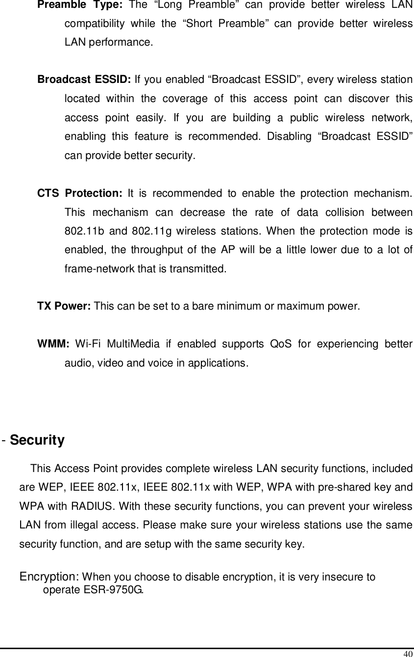  40  Preamble  Type:  The  “Long  Preamble”  can  provide  better  wireless  LAN compatibility  while  the  “Short  Preamble”  can  provide  better  wireless LAN performance.  Broadcast ESSID: If you enabled “Broadcast ESSID”, every wireless station located  within  the  coverage  of  this  access  point  can  discover  this access  point  easily.  If  you  are  building  a  public  wireless  network, enabling  this  feature  is  recommended.  Disabling  “Broadcast  ESSID” can provide better security.  CTS  Protection:  It  is  recommended  to  enable  the  protection  mechanism. This  mechanism  can  decrease  the  rate  of  data  collision  between 802.11b  and 802.11g wireless  stations. When  the protection  mode  is enabled, the  throughput of the AP will be a little lower due to a lot of frame-network that is transmitted.  TX Power: This can be set to a bare minimum or maximum power.  WMM:  Wi-Fi  MultiMedia  if  enabled  supports  QoS  for  experiencing  better audio, video and voice in applications.    - Security   This Access Point provides complete wireless LAN security functions, included are WEP, IEEE 802.11x, IEEE 802.11x with WEP, WPA with pre-shared key and WPA with RADIUS. With these security functions, you can prevent your wireless LAN from illegal access. Please make sure your wireless stations use the same security function, and are setup with the same security key.  Encryption: When you choose to disable encryption, it is very insecure to operate ESR-9750G.  