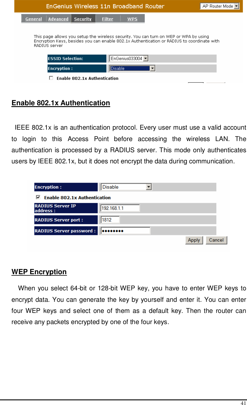  41    Enable 802.1x Authentication   IEEE 802.1x is an authentication protocol. Every user must use a valid account to  login  to  this  Access  Point  before  accessing  the  wireless  LAN.  The authentication is processed by a RADIUS server. This mode only authenticates users by IEEE 802.1x, but it does not encrypt the data during communication.     WEP Encryption  When you select 64-bit or 128-bit WEP key, you have to enter WEP keys to encrypt data. You can generate the key by yourself and enter it. You can enter four WEP keys and select  one of  them as a default key. Then the  router can receive any packets encrypted by one of the four keys. 