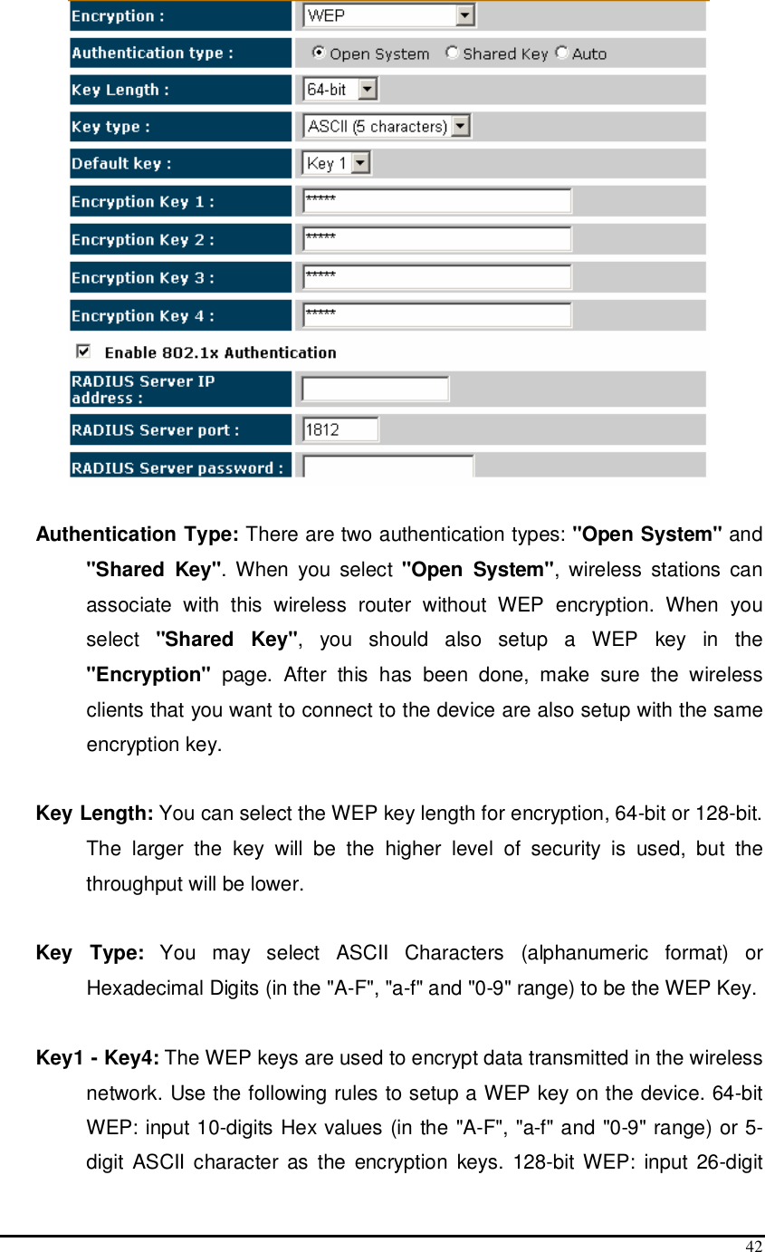  42   Authentication Type: There are two authentication types: &quot;Open System&quot; and &quot;Shared  Key&quot;.  When  you  select  &quot;Open  System&quot;,  wireless  stations  can associate  with  this  wireless  router  without  WEP  encryption.  When  you select  &quot;Shared  Key&quot;,  you  should  also  setup  a  WEP  key  in  the &quot;Encryption&quot;  page.  After  this  has  been  done,  make  sure  the  wireless clients that you want to connect to the device are also setup with the same encryption key.   Key Length: You can select the WEP key length for encryption, 64-bit or 128-bit. The  larger  the  key  will  be  the  higher  level  of  security  is  used,  but  the throughput will be lower.  Key  Type:  You  may  select  ASCII  Characters  (alphanumeric  format)  or Hexadecimal Digits (in the &quot;A-F&quot;, &quot;a-f&quot; and &quot;0-9&quot; range) to be the WEP Key.  Key1 - Key4: The WEP keys are used to encrypt data transmitted in the wireless network. Use the following rules to setup a WEP key on the device. 64-bit WEP: input 10-digits Hex values (in the &quot;A-F&quot;, &quot;a-f&quot; and &quot;0-9&quot; range) or 5-digit  ASCII  character as  the  encryption  keys.  128-bit WEP:  input  26-digit 