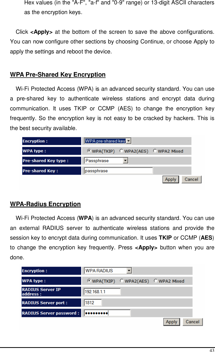  43 Hex values (in the &quot;A-F&quot;, &quot;a-f&quot; and &quot;0-9&quot; range) or 13-digit ASCII characters as the encryption keys.  Click &lt;Apply&gt; at  the bottom of the screen to save the above configurations. You can now configure other sections by choosing Continue, or choose Apply to apply the settings and reboot the device.   WPA Pre-Shared Key Encryption  Wi-Fi Protected Access (WPA) is an advanced security standard. You can use a  pre-shared  key  to  authenticate  wireless  stations  and  encrypt  data  during communication.  It  uses  TKIP  or  CCMP  (AES)  to  change  the  encryption  key frequently. So the encryption key is not easy to be cracked by hackers. This is the best security available.   WPA-Radius Encryption  Wi-Fi Protected Access (WPA) is an advanced security standard. You can use an  external  RADIUS  server  to  authenticate  wireless  stations  and  provide  the session key to encrypt data during communication. It uses TKIP or CCMP (AES) to  change  the  encryption  key frequently.  Press &lt;Apply&gt;  button when  you  are done.  