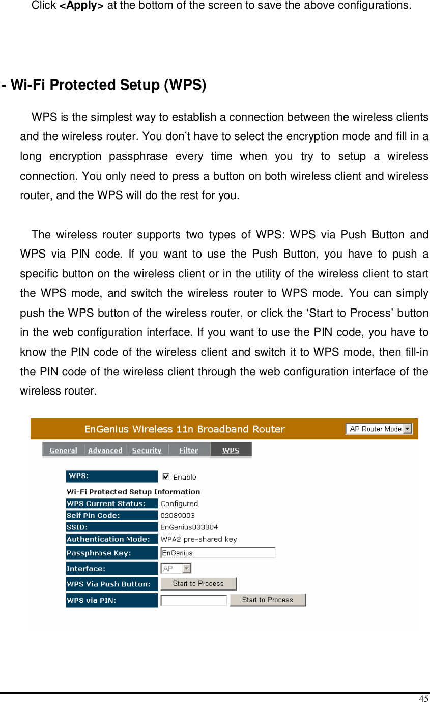  45 Click &lt;Apply&gt; at the bottom of the screen to save the above configurations.    - Wi-Fi Protected Setup (WPS)  WPS is the simplest way to establish a connection between the wireless clients and the wireless router. You don’t have to select the encryption mode and fill in a long  encryption  passphrase  every  time  when  you  try  to  setup  a  wireless connection. You only need to press a button on both wireless client and wireless router, and the WPS will do the rest for you.   The  wireless  router supports two  types  of  WPS: WPS  via  Push  Button  and WPS  via  PIN  code.  If  you  want  to  use  the  Push  Button,  you  have  to  push  a specific button on the wireless client or in the utility of the wireless client to start the WPS mode, and switch the wireless router to WPS mode. You can simply push the WPS button of the wireless router, or click the ‘Start to Process’ button in the web configuration interface. If you want to use the PIN code, you have to know the PIN code of the wireless client and switch it to WPS mode, then fill-in the PIN code of the wireless client through the web configuration interface of the wireless router.    