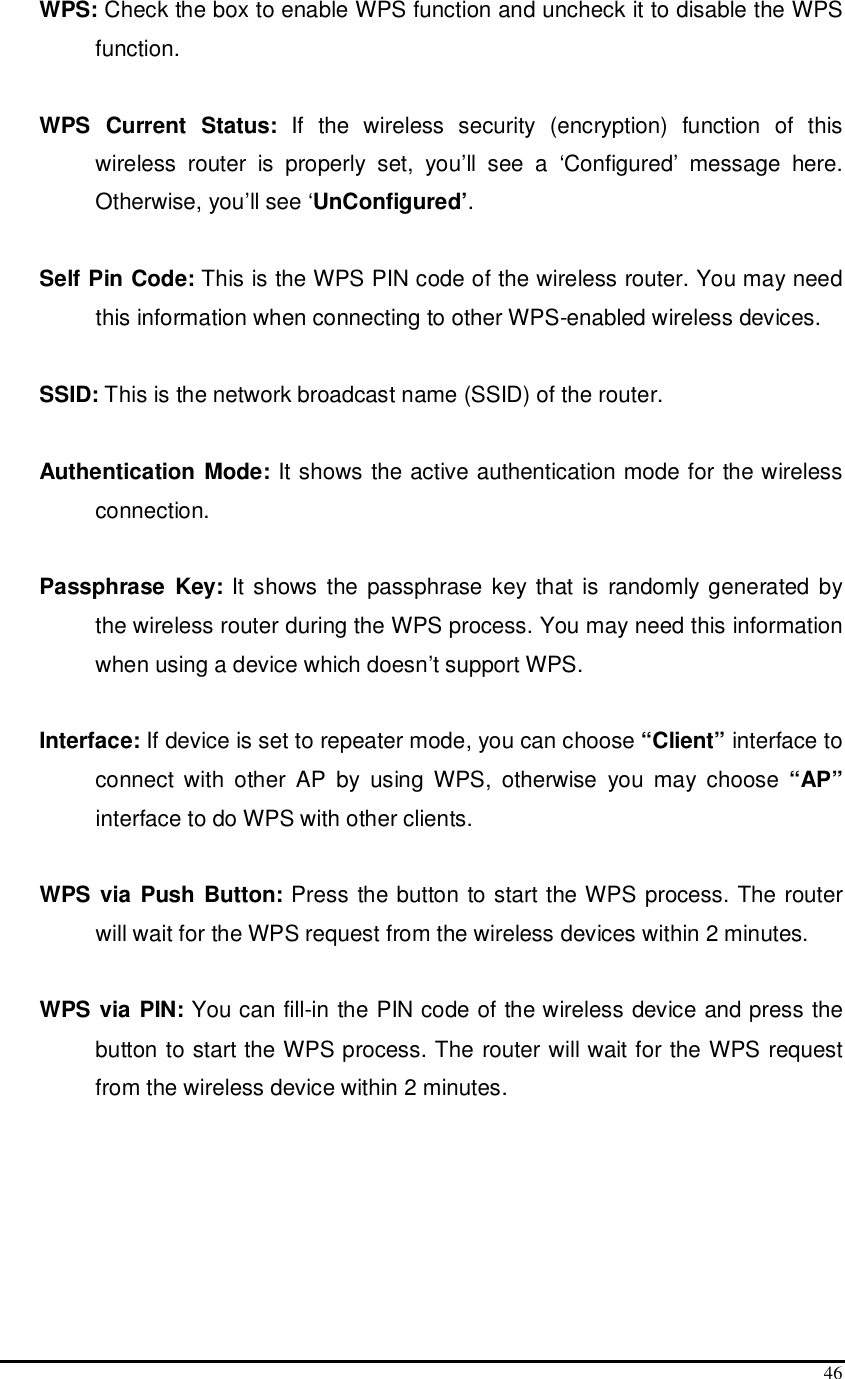 46 WPS: Check the box to enable WPS function and uncheck it to disable the WPS function.  WPS  Current  Status:  If  the  wireless  security  (encryption)  function  of  this wireless  router  is  properly  set,  you’ll  see  a  ‘Configured’  message  here. Otherwise, you’ll see ‘UnConfigured’.  Self Pin Code: This is the WPS PIN code of the wireless router. You may need this information when connecting to other WPS-enabled wireless devices.  SSID: This is the network broadcast name (SSID) of the router.  Authentication Mode: It shows the active authentication mode for the wireless connection.  Passphrase  Key: It shows the passphrase key that is  randomly generated by the wireless router during the WPS process. You may need this information when using a device which doesn’t support WPS.  Interface: If device is set to repeater mode, you can choose “Client” interface to connect  with  other  AP  by  using  WPS,  otherwise  you  may  choose  “AP” interface to do WPS with other clients.  WPS via Push Button: Press the button to start the WPS process. The router will wait for the WPS request from the wireless devices within 2 minutes.  WPS via PIN: You can fill-in the PIN code of the wireless device and press the button to start the WPS process. The router will wait for the WPS request from the wireless device within 2 minutes.    