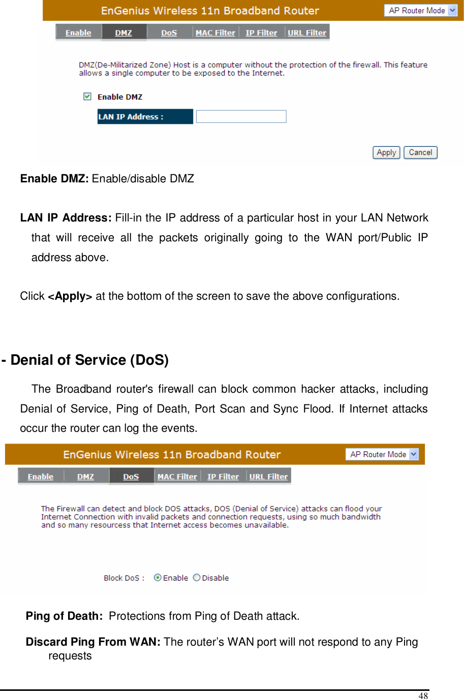  48  Enable DMZ: Enable/disable DMZ  LAN IP Address: Fill-in the IP address of a particular host in your LAN Network that  will  receive  all  the  packets  originally  going  to  the  WAN  port/Public  IP address above.  Click &lt;Apply&gt; at the bottom of the screen to save the above configurations.     - Denial of Service (DoS)  The Broadband router&apos;s firewall can block  common hacker attacks, including Denial of Service, Ping of Death, Port Scan and Sync Flood. If Internet attacks occur the router can log the events.   Ping of Death:  Protections from Ping of Death attack.   Discard Ping From WAN: The router’s WAN port will not respond to any Ping requests 