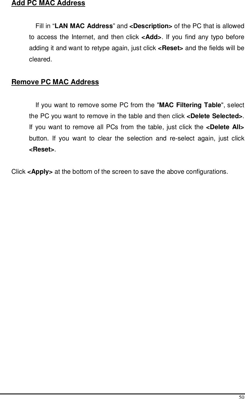  50 Add PC MAC Address  Fill in “LAN MAC Address” and &lt;Description&gt; of the PC that is allowed to access the Internet, and then click &lt;Add&gt;.  If you find any typo before adding it and want to retype again, just click &lt;Reset&gt; and the fields will be cleared.  Remove PC MAC Address   If you want to remove some PC from the &quot;MAC Filtering Table&quot;, select the PC you want to remove in the table and then click &lt;Delete Selected&gt;. If you want to remove all PCs from the table,  just click the &lt;Delete All&gt; button.  If  you  want  to  clear  the  selection  and  re-select  again,  just  click &lt;Reset&gt;.  Click &lt;Apply&gt; at the bottom of the screen to save the above configurations.   