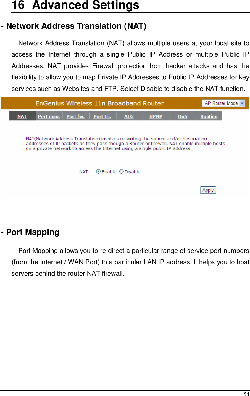  54  16   Advanced Settings  - Network Address Translation (NAT)  Network Address Translation (NAT) allows multiple users at your local site to access  the  Internet  through  a  single  Public  IP  Address  or  multiple  Public  IP Addresses.  NAT provides Firewall protection  from  hacker  attacks  and  has  the flexibility to allow you to map Private IP Addresses to Public IP Addresses for key services such as Websites and FTP. Select Disable to disable the NAT function.     - Port Mapping  Port Mapping allows you to re-direct a particular range of service port numbers (from the Internet / WAN Port) to a particular LAN IP address. It helps you to host servers behind the router NAT firewall. 